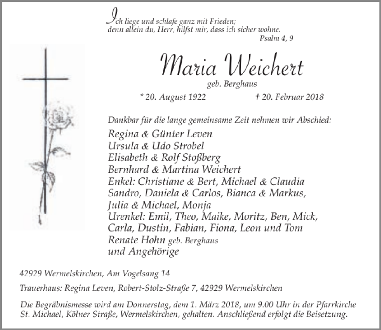 <p>Ich liege und schlafe ganz mit Frieden;</p><p>denn allein du, Herr, hilfst mir, dass ich sicher wohne.<br />Psalm 4, 9</p><p>Maria Weichert<br />geb. Berghaus</p><p>* 20. August 1922</p><p>† 20. Februar 2018</p><p>Dankbar für die lange gemeinsame Zeit nehmen wir Abschied:</p><p>Regina &amp; Günter Leven<br />Ursula &amp; Udo Strobel<br />Elisabeth &amp; Rolf Stoßberg<br />Bernhard &amp; Martina Weichert<br />Enkel: Christiane &amp; Bert, Michael &amp; Claudia<br />Sandro, Daniela &amp; Carlos, Bianca &amp; Markus,<br />Julia &amp; Michael, Monja<br />Urenkel: Emil, Theo, Maike, Moritz, Ben, Mick,<br />Carla, Dustin, Fabian, Fiona, Leon und Tom<br />Renate Hohn geb. Berghaus<br />und Angehörige<br />42929 Wermelskirchen, Am Vogelsang 14<br />Trauerhaus: Regina Leven, Robert-Stolz-Straße 7, 42929 Wermelskirchen<br />Die Begräbnismesse wird am Donnerstag, dem 1. März 2018, um 9.00 Uhr in der Pfarrkirche<br />St. Michael, Kölner Straße, Wermelskirchen, gehalten. Anschließend erfolgt die Beisetzung.</p>