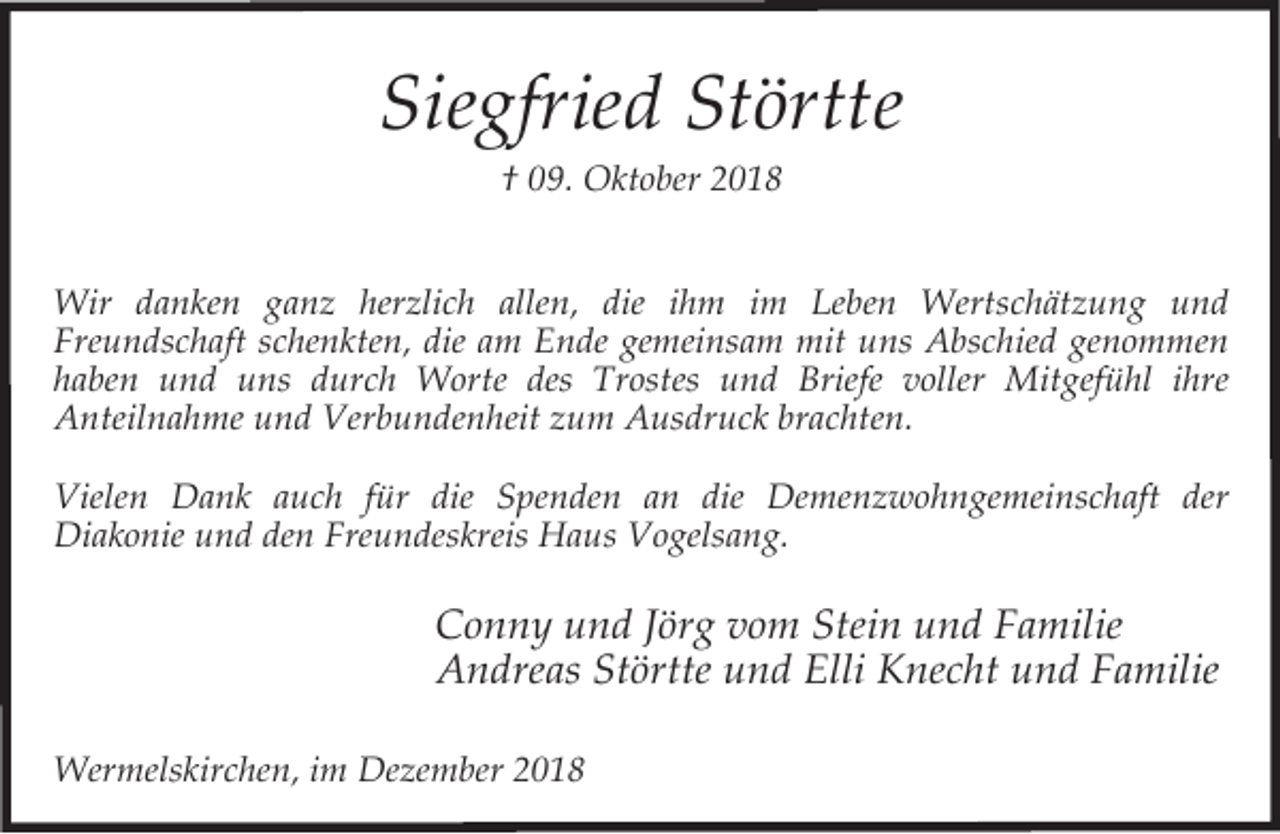 <p>Siegfried Störtte<br />† 09. Oktober 2018</p><p>Wir danken ganz herzlich allen, die ihm im Leben Wertschätzung und<br />Freundschaft schenkten, die am Ende gemeinsam mit uns Abschied genommen<br />haben und uns durch Worte des Trostes und Briefe voller Mitgefühl ihre<br />Anteilnahme und Verbundenheit zum Ausdruck brachten.<br />Vielen Dank auch für die Spenden an die Demenzwohngemeinschaft der<br />Diakonie und den Freundeskreis Haus Vogelsang.</p><p>Conny und Jörg vom Stein und Familie<br />Andreas Störtte und Elli Knecht und Familie<br />Wermelskirchen, im Dezember 2018</p>
