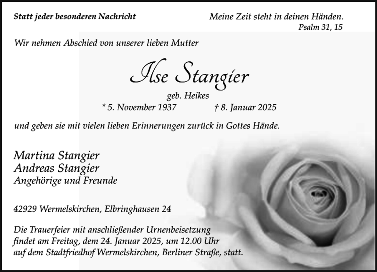 <p>Statt jeder besonderen Nachricht</p><p>Meine Zeit steht in deinen Händen.<br />Psalm 31, 15</p><p>Wir nehmen Abschied von unserer lieben Mutter</p><p>Ilse Stangier</p><p>geb. Heikes<br />* 5. November 1937<br />† 8. Januar 2025<br />und geben sie mit vielen lieben Erinnerungen zurück in Gottes Hände.</p><p>Martina Stangier<br />Andreas Stangier</p><p>Angehörige und Freunde<br />42929 Wermelskirchen, Elbringhausen 24</p><p>Die Trauerfeier mit anschließender Urnenbeisetzung<br />findet am Freitag, dem 24. Januar 2025, um 12.00 Uhr<br />auf dem Stadtfriedhof Wermelskirchen, Berliner Straße, statt.</p>