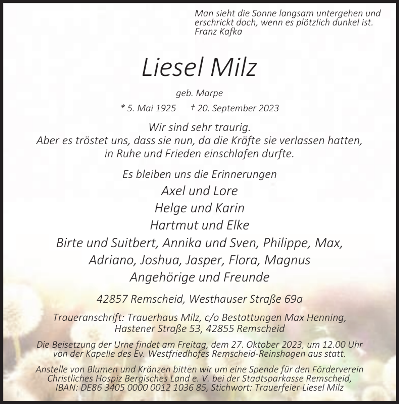 <p>Man sieht die Sonne langsam untergehen und<br />erschrickt doch, wenn es plötzlich dunkel ist.<br />Franz Kafka</p><p>Liesel Milz<br />geb. Marpe<br />* 5. Mai 1925</p><p>† 20. September 2023</p><p>Wir sind sehr traurig.<br />Aber es tröstet uns, dass sie nun, da die Kräfte sie verlassen hatten,<br />in Ruhe und Frieden einschlafen durfte.<br />Es bleiben uns die Erinnerungen</p><p>Axel und Lore<br />Helge und Karin<br />Hartmut und Elke<br />Birte und Suitbert, Annika und Sven, Philippe, Max,<br />Adriano, Joshua, Jasper, Flora, Magnus<br />Angehörige und Freunde<br />42857 Remscheid, Westhauser Straße 69a<br />Traueranschrift: Trauerhaus Milz, c/o Bestattungen Max Henning,<br />Hastener Straße 53, 42855 Remscheid<br />Die Beisetzung der Urne findet am Freitag, dem 27. Oktober 2023, um 12.00 Uhr<br />von der Kapelle des Ev. Westfriedhofes Remscheid-Reinshagen aus statt.<br />Anstelle von Blumen und Kränzen bitten wir um eine Spende für den Förderverein<br />Christliches Hospiz Bergisches Land e. V. bei der Stadtsparkasse Remscheid,<br />IBAN: DE86 3405 0012 1036 85, Stichwort: Trauerfeier Liesel Milz</p>