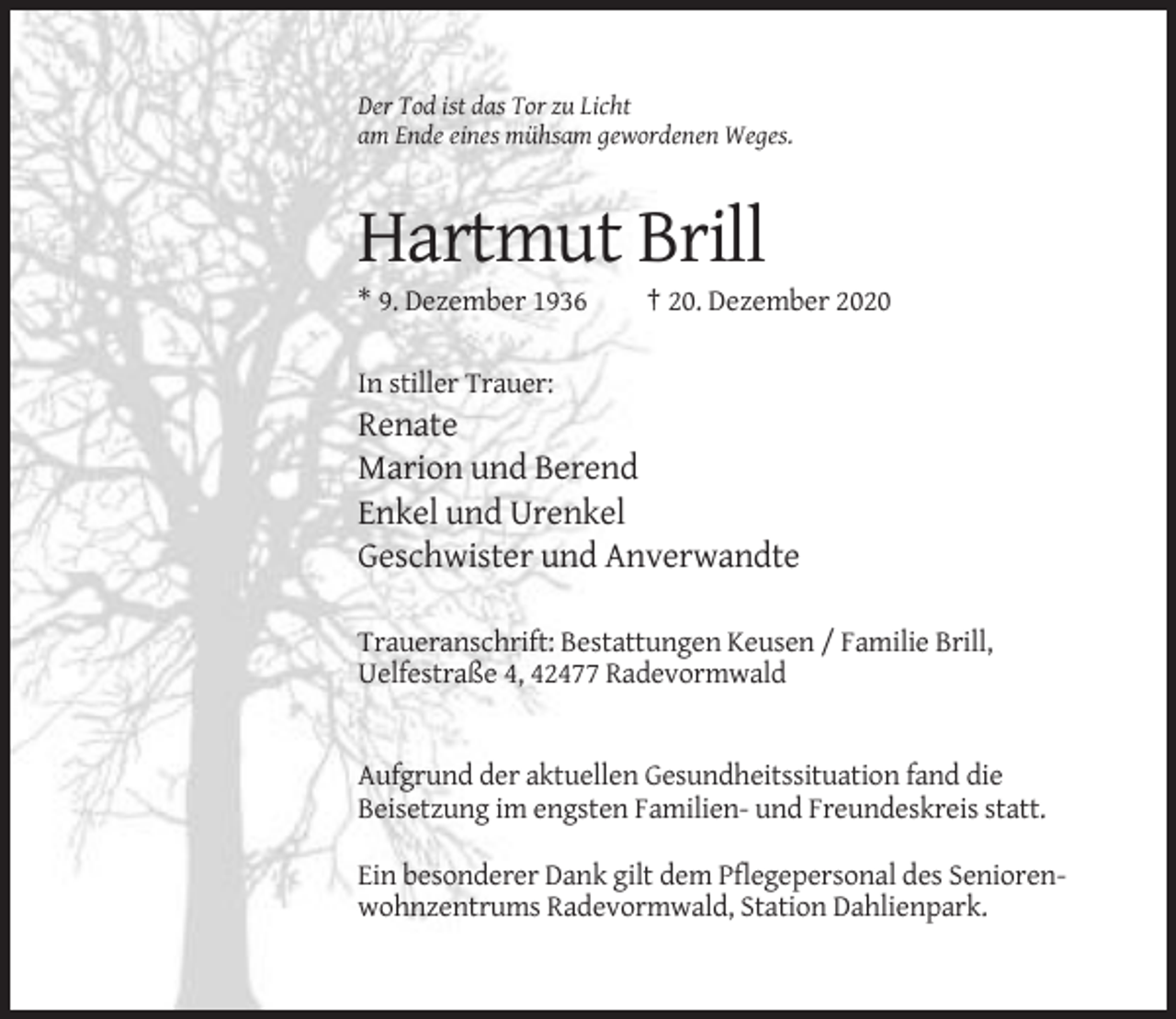 <p>Der Tod ist das Tor zu Licht<br />am Ende eines mühsam gewordenen Weges.</p><p>Hartmut Brill<br />* 9. Dezember 1936</p><p>† 20. Dezember 2020</p><p>In stiller Trauer:</p><p>Renate<br />Marion und Berend<br />Enkel und Urenkel<br />Geschwister und Anverwandte<br />Traueranschrift: Bestattungen Keusen / Familie Brill,<br />Uelfestraße 4, 42477 Radevormwald</p><p>Aufgrund der aktuellen Gesundheitssituation fand die<br />Beisetzung im engsten Familien- und Freundeskreis statt.<br />Ein besonderer Dank gilt dem Pflegepersonal des Seniorenwohnzentrums Radevormwald, Station Dahlienpark.</p>