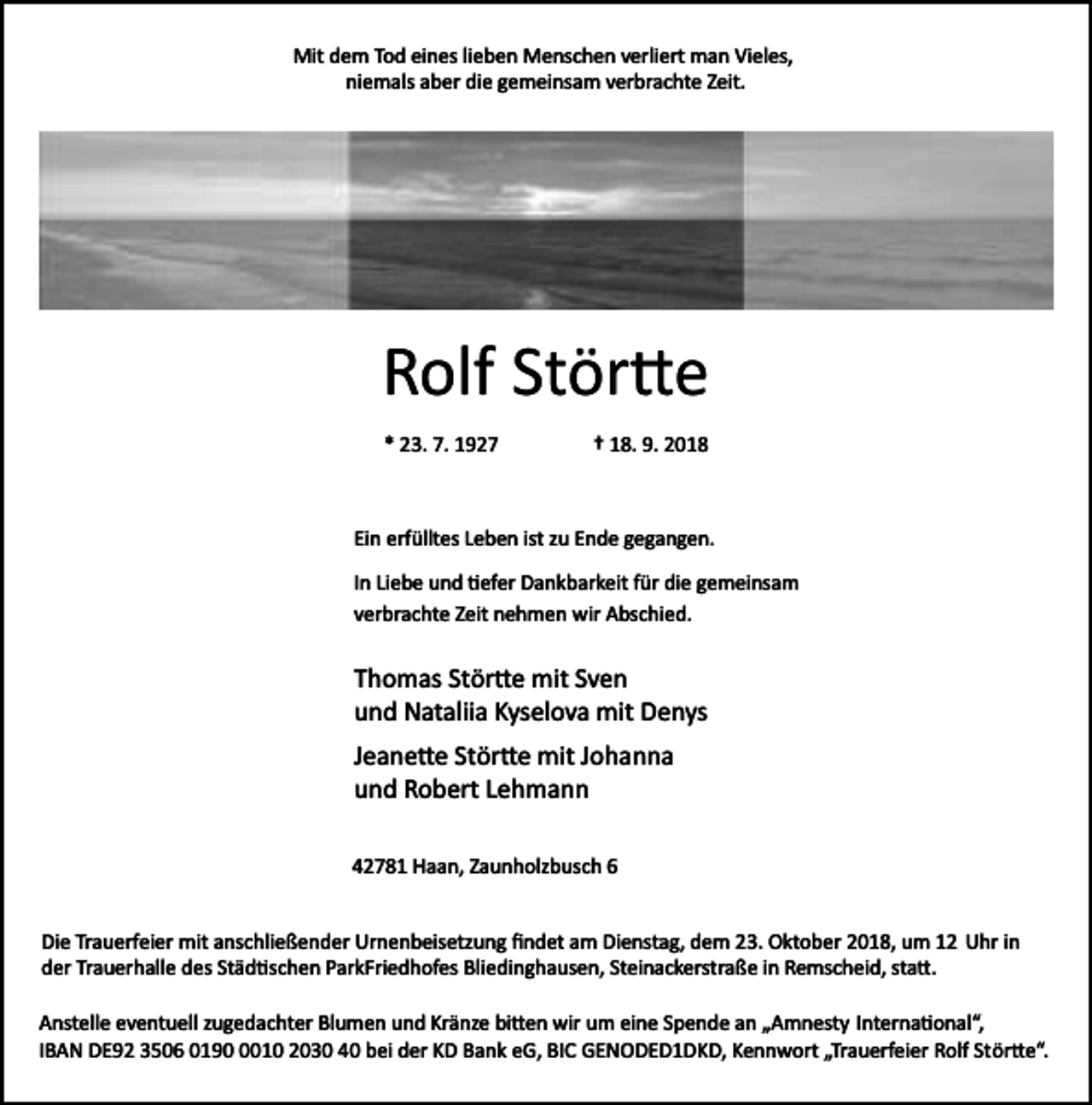 <p>Mit dem Tod eines lieben Menschen verliert man Vieles,<br />niemals aber die gemeinsam verbrachte Zeit.</p><p>Rolf Stör�e<br />* 23. 7. 1927</p><p>† 18. 9. 2018</p><p>Ein erfülltes Leben ist zu Ende gegangen.<br />In Liebe und �efer Dankbarkeit für die gemeinsam<br />verbrachte Zeit nehmen wir Abschied.</p><p>Thomas Stör�e mit Sven<br />und Nataliia Kyselova mit Denys<br />Jeane�e Stör�e mit Johanna<br />und Robert Lehmann<br />42781 Haan, Zaunholzbusch 6<br />Die Trauerfeier mit anschließender Urnenbeisetzung ﬁndet am Dienstag, dem 23. Oktober 2018, um 12 Uhr in<br />der Trauerhalle des Städ�schen ParkFriedhofes Bliedinghausen, Steinackerstraße in Remscheid, sta�.<br />Anstelle eventuell zugedachter Blumen und Kränze bi�en wir um eine Spende an „Amnesty Interna�onal“,<br />IBAN DE92 3506 019010 2030 40 bei der KD Bank eG, BIC GENODED1DKD, Kennwort „Trauerfeier Rolf Stör�e“.</p>