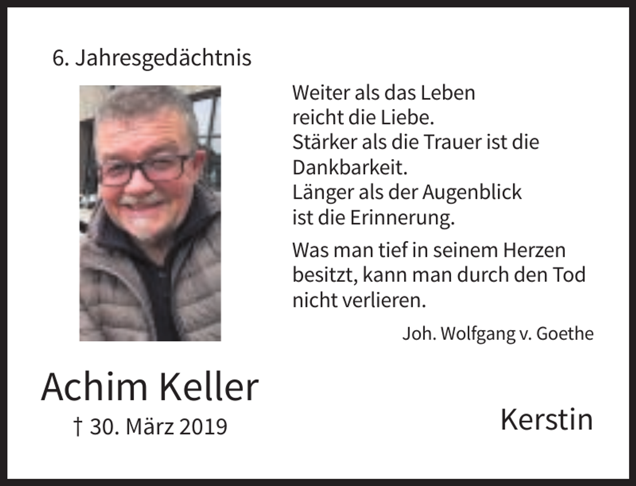 <p>6. Jahresgedächtnis<br />Weiter als das Leben<br />reicht die Liebe.<br />Stärker als die Trauer ist die<br />Dankbarkeit.<br />Länger als der Augenblick<br />ist die Erinnerung.<br />Was man tief in seinem Herzen<br />besitzt, kann man durch den Tod<br />nicht verlieren.<br />Joh. Wolfgang v. Goethe</p><p>Achim Keller<br />† 30. März 2019</p><p>Kerstin</p>