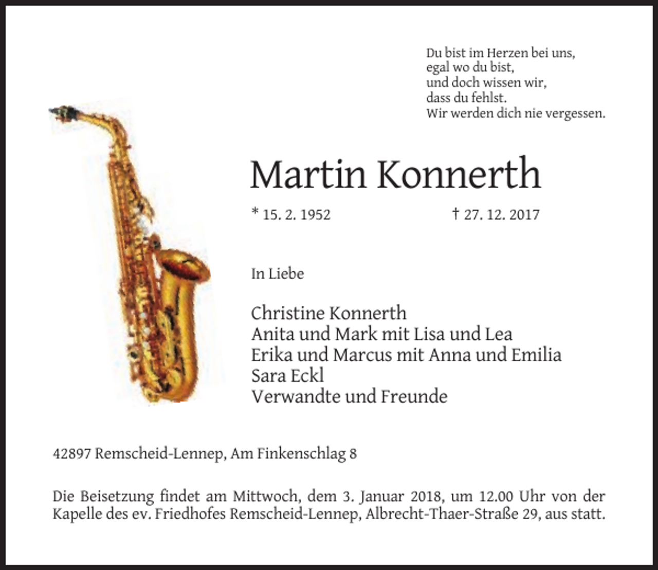 <p>Du bist im Herzen bei uns,<br />egal wo du bist,<br />und doch wissen wir,<br />dass du fehlst.<br />Wir werden dich nie vergessen.</p><p>Martin Konnerth<br />* 15. 2. 1952</p><p>† 27. 12. 2017</p><p>In Liebe</p><p>Christine Konnerth<br />Anita und Mark mit Lisa und Lea<br />Erika und Marcus mit Anna und Emilia<br />Sara Eckl<br />Verwandte und Freunde<br />42897 Remscheid-Lennep, Am Finkenschlag 8<br />Die Beisetzung findet am Mittwoch, dem 3. Januar 2018, um 12.00 Uhr von der<br />Kapelle des ev. Friedhofes Remscheid-Lennep, Albrecht-Thaer-Straße 29, aus statt.</p>