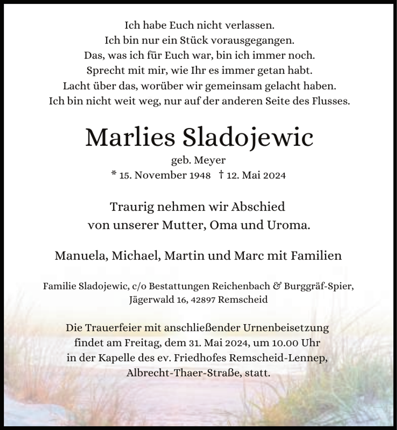 <p>Ich habe Euch nicht verlassen.<br />Ich bin nur ein Stück vorausgegangen.<br />Das, was ich für Euch war, bin ich immer noch.<br />Sprecht mit mir, wie Ihr es immer getan habt.<br />Lacht über das, worüber wir gemeinsam gelacht haben.<br />Ich bin nicht weit weg, nur auf der anderen Seite des Flusses.</p><p>Marlies Sladojewic<br />geb. Meyer<br />* 15. November 1948 † 12. Mai 2024</p><p>Traurig nehmen wir Abschied<br />von unserer Mutter, Oma und Uroma.<br />Manuela, Michael, Martin und Marc mit Familien<br />Familie Sladojewic, c/o Bestattungen Reichenbach &amp; Burggräf-Spier,<br />Jägerwald 16, 42897 Remscheid</p><p>Die Trauerfeier mit anschließender Urnenbeisetzung<br />findet am Freitag, dem 31. Mai 2024, um 10.00 Uhr<br />in der Kapelle des ev. Friedhofes Remscheid-Lennep,<br />Albrecht-Thaer-Straße, statt.</p>