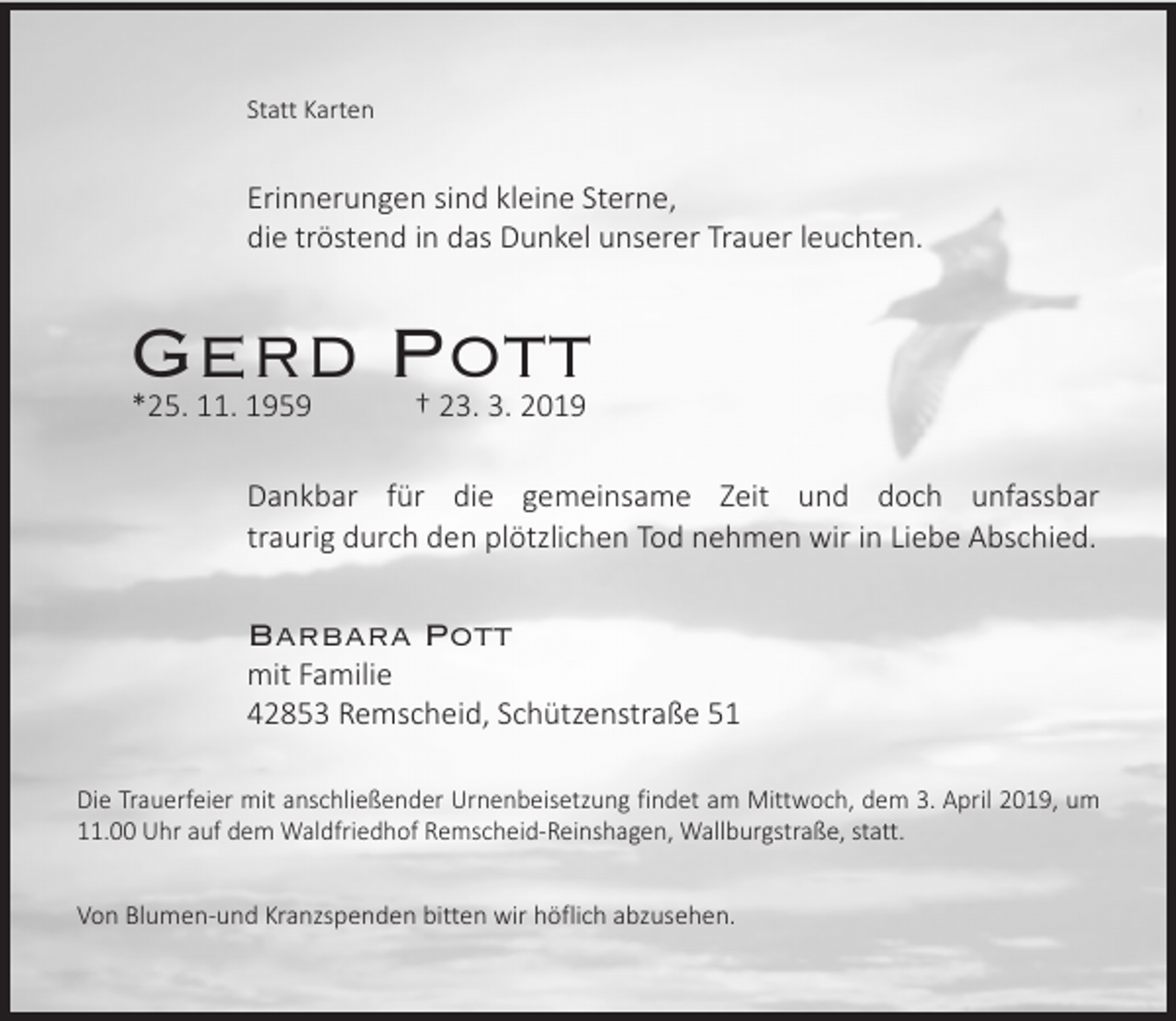 <p>Statt Karten</p><p>Erinnerungen sind kleine Sterne,<br />die tröstend in das Dunkel unserer Trauer leuchten.</p><p>Gerd Pott<br />*25. 11. 1959</p><p>† 23. 3. 2019</p><p>Dankbar für die gemeinsame Zeit und doch unfassbar<br />traurig durch den plötzlichen Tod nehmen wir in Liebe Abschied.</p><p>Barbara Pott</p><p>mit Familie<br />42853 Remscheid, Schützenstraße 51</p><p>Die Trauerfeier mit anschließender Urnenbeisetzung findet am Mittwoch, dem 3. April 2019, um<br />11.00 Uhr auf dem Waldfriedhof Remscheid-Reinshagen, Wallburgstraße, statt.<br />Von Blumen-und Kranzspenden bitten wir höflich abzusehen.</p>