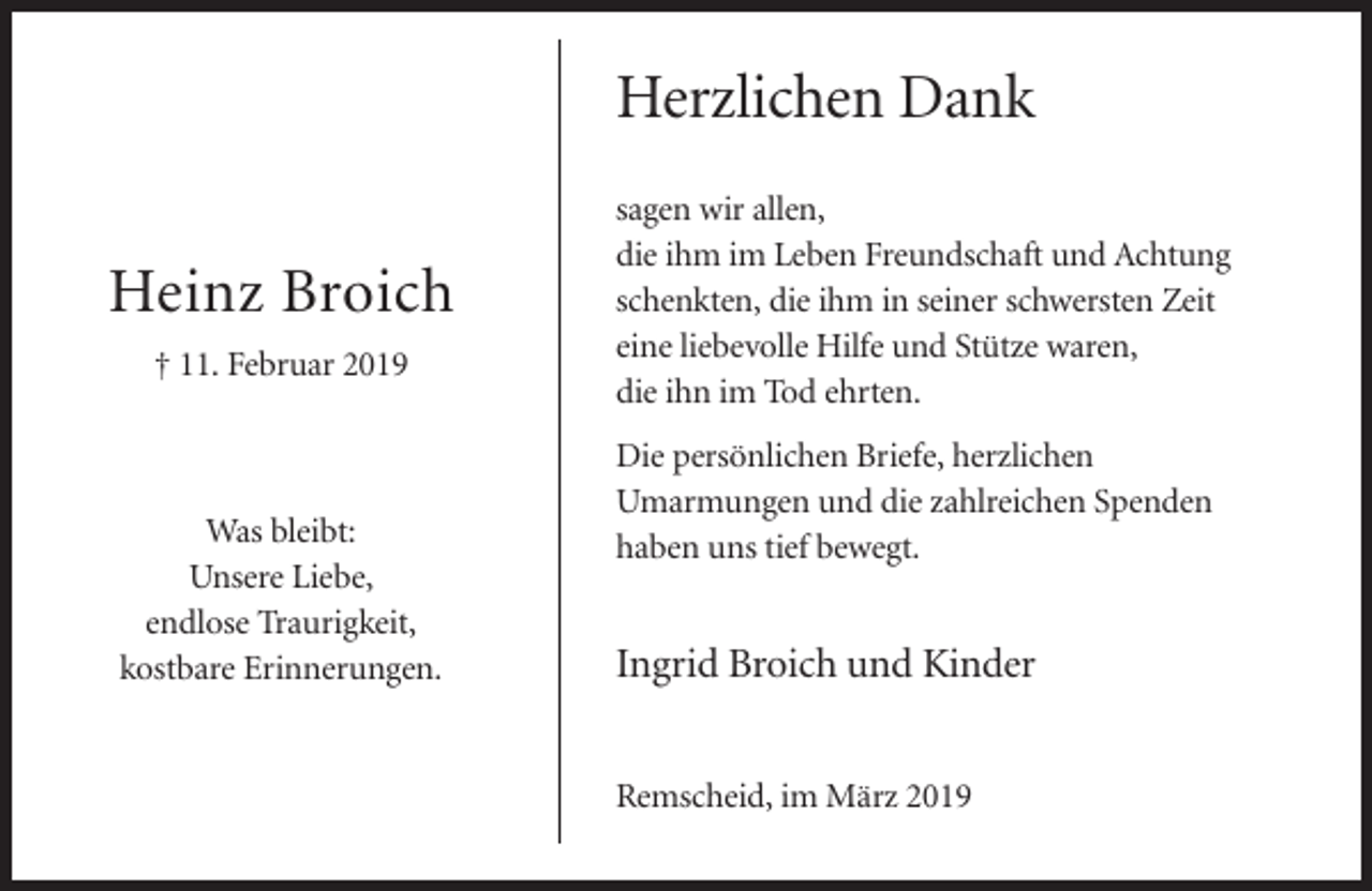 <p>Herzlichen Dank<br />Heinz Broich<br />† 11. Februar 2019</p><p>Was bleibt:<br />Unsere Liebe,<br />endlose Traurigkeit,<br />kostbare Erinnerungen.</p><p>sagen wir allen,<br />die ihm im Leben Freundschaft und Achtung<br />schenkten, die ihm in seiner schwersten Zeit<br />eine liebevolle Hilfe und Stütze waren,<br />die ihn im Tod ehrten.<br />Die persönlichen Briefe, herzlichen<br />Umarmungen und die zahlreichen Spenden<br />haben uns tief bewegt.</p><p>Ingrid Broich und Kinder<br />Remscheid, im März 2019</p>