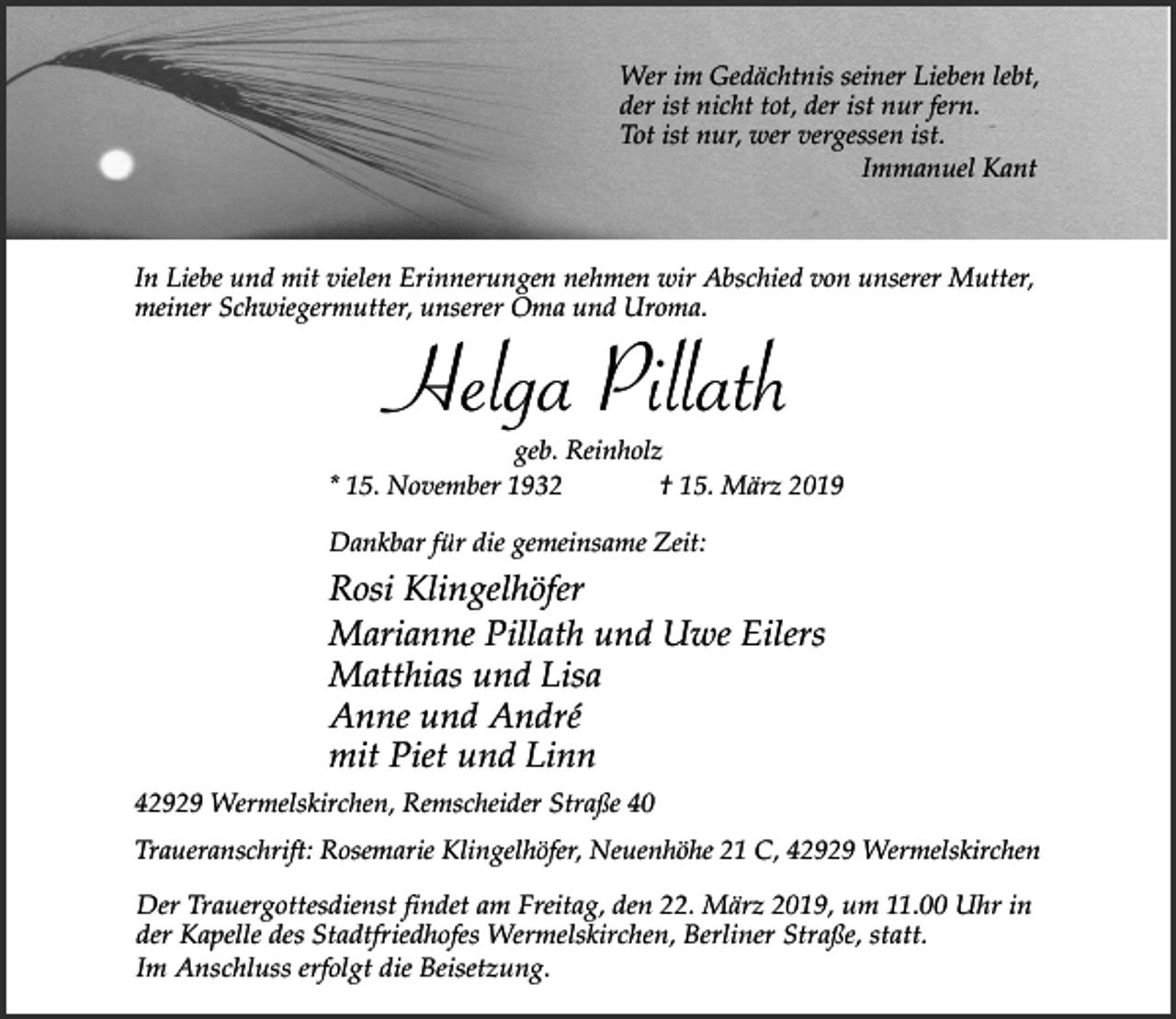 <p>Wer im Gedächtnis seiner Lieben lebt,<br />der ist nicht tot, der ist nur fern.<br />Tot ist nur, wer vergessen ist.<br />Immanuel Kant</p><p>In Liebe und mit vielen Erinnerungen nehmen wir Abschied von unserer Mutter,<br />meiner Schwiegermutter, unserer Oma und Uroma.</p><p>Helga Pillath</p><p>geb. Reinholz<br />* 15. November 1932<br />† 15. März 2019<br />Dankbar für die gemeinsame Zeit:</p><p>Rosi Klingelhöfer<br />Marianne Pillath und Uwe Eilers<br />Matthias und Lisa<br />Anne und André<br />mit Piet und Linn<br />42929 Wermelskirchen, Remscheider Straße 40<br />Traueranschrift: Rosemarie Klingelhöfer, Neuenhöhe 21 C, 42929 Wermelskirchen</p><p>Der Trauergottesdienst findet am Freitag, den 22. März 2019, um 11.00 Uhr in<br />der Kapelle des Stadtfriedhofes Wermelskirchen, Berliner Straße, statt.<br />Im Anschluss erfolgt die Beisetzung.</p>