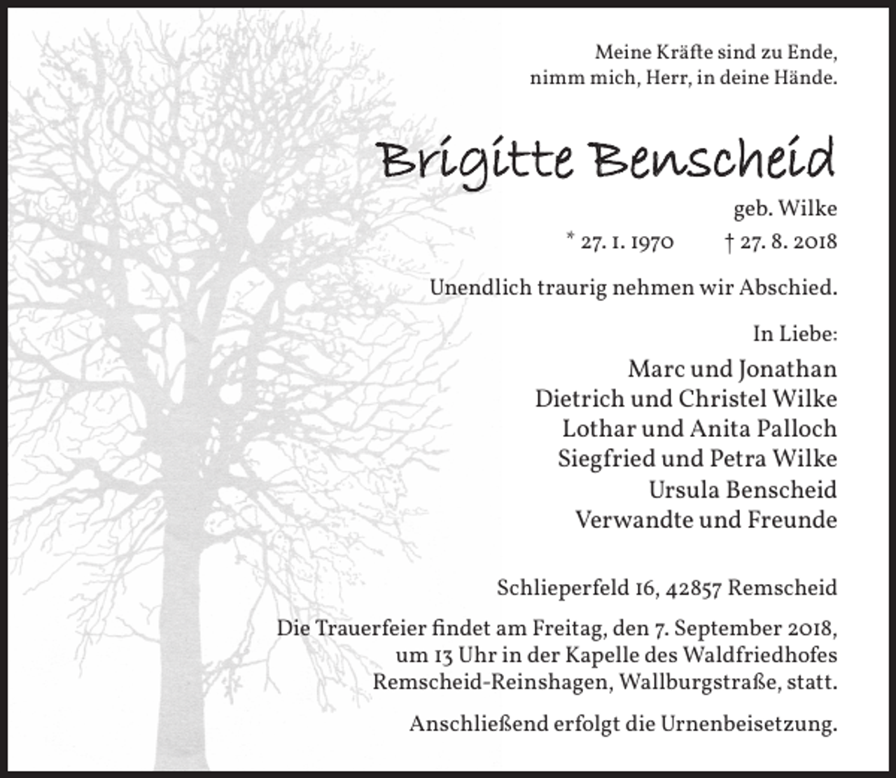 <p>Meine Kräfte sind zu Ende,<br />nimm mich, Herr, in deine Hände.</p><p>Brigitte Benscheid<br />* 27. 1. 1970</p><p>geb. Wilke<br />† 27. 8. 2018</p><p>Unendlich traurig nehmen wir Abschied.<br />In Liebe:</p><p>Marc und Jonathan<br />Dietrich und Christel Wilke<br />Lothar und Anita Palloch<br />Siegfried und Petra Wilke<br />Ursula Benscheid<br />Verwandte und Freunde<br />Schlieperfeld 16, 42857 Remscheid<br />Die Trauerfeier findet am Freitag, den 7. September 2018,<br />um 13 Uhr in der Kapelle des Waldfriedhofes<br />Remscheid-Reinshagen, Wallburgstraße, statt.<br />Anschließend erfolgt die Urnenbeisetzung.</p>