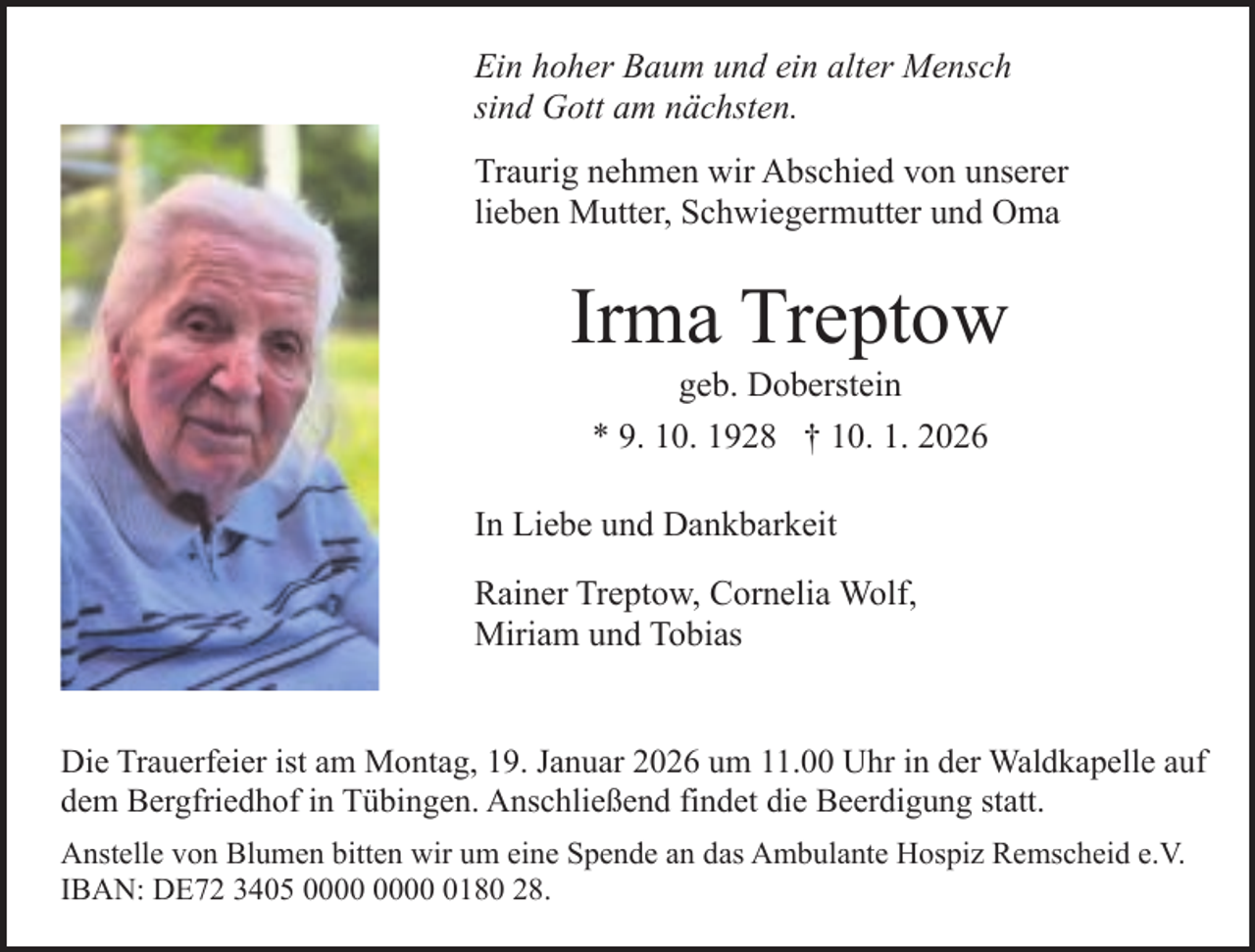 <p>Ein hoher Baum und ein alter Mensch<br />sind Gott am nächsten.<br />Traurig nehmen wir Abschied von unserer<br />lieben Mutter, Schwiegermutter und Oma</p><p>Irma Treptow<br />geb. Doberstein<br />* 9. 10. 1928 † 10. 1. 2026</p><p>In Liebe und Dankbarkeit<br />Rainer Treptow, Cornelia Wolf,<br />Miriam und Tobias<br />Die Trauerfeier ist am Montag, 19. Januar 2026 um 11.00 Uhr in der Waldkapelle auf<br />dem Bergfriedhof in Tübingen. Anschließend findet die Beerdigung statt.<br />Anstelle von Blumen bitten wir um eine Spende an das Ambulante Hospiz Remscheid e.V.<br />IBAN: DE72 3405 0180 28.</p>