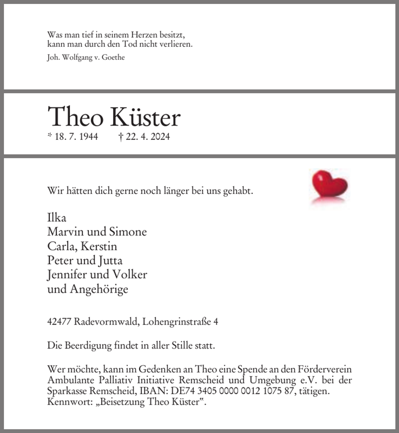 <p>Was man tief in seinem Herzen besitzt,<br />kann man durch den Tod nicht verlieren.<br />Joh. Wolfgang v. Goethe</p><p>Theo Küster<br />* 18. 7. 1944</p><p>† 22. 4. 2024</p><p>Wir hätten dich gerne noch länger bei uns gehabt.</p><p>Ilka<br />Marvin und Simone<br />Carla, Kerstin<br />Peter und Jutta<br />Jennifer und Volker<br />und Angehörige<br />42477 Radevormwald, Lohengrinstraße 4<br />Die Beerdigung findet in aller Stille statt.<br />Wer möchte, kann im Gedenken an Theo eine Spende an den Förderverein<br />Ambulante Palliativ Initiative Remscheid und Umgebung e.V. bei der<br />Sparkasse Remscheid, IBAN: DE74 3405 0012 1075 87, tätigen.<br />Kennwort: „Beisetzung Theo Küster“.</p>