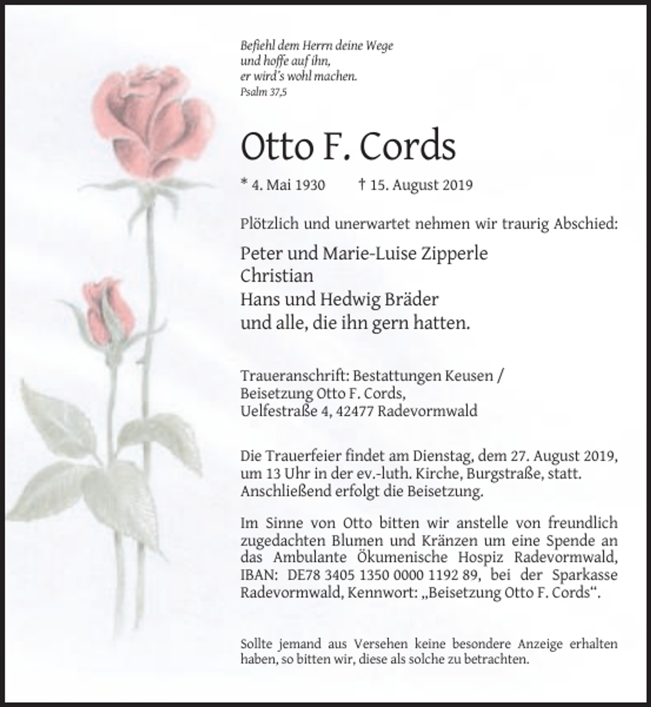<p>Befiehl dem Herrn deine Wege<br />und hoffe auf ihn,<br />er wird’s wohl machen.<br />Psalm 37,5</p><p>Otto F. Cords<br />* 4. Mai 1930</p><p>† 15. August 2019</p><p>Plötzlich und unerwartet nehmen wir traurig Abschied:</p><p>Peter und Marie-Luise Zipperle<br />Christian<br />Hans und Hedwig Bräder<br />und alle, die ihn gern hatten.<br />Traueranschrift: Bestattungen Keusen /<br />Beisetzung Otto F. Cords,<br />Uelfestraße 4, 42477 Radevormwald<br />Die Trauerfeier findet am Dienstag, dem 27. August 2019,<br />um 13 Uhr in der ev.-luth. Kirche, Burgstraße, statt.<br />Anschließend erfolgt die Beisetzung.<br />Im Sinne von Otto bitten wir anstelle von freundlich<br />zugedachten Blumen und Kränzen um eine Spende an<br />das Ambulante Ökumenische Hospiz Radevormwald,<br />IBAN: DE78 3405 135000 1192 89, bei der Sparkasse<br />Radevormwald, Kennwort: „Beisetzung Otto F. Cords“.</p><p>Sollte jemand aus Versehen keine besondere Anzeige erhalten<br />haben, so bitten wir, diese als solche zu betrachten.</p>