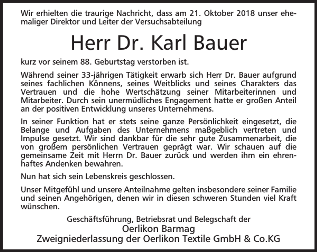 <p>Wir erhielten die traurige Nachricht, dass am 21. Oktober 2018 unser ehemaliger Direktor und Leiter der Versuchsabteilung</p><p>Herr Dr. Karl Bauer<br />kurz vor seinem 88. Geburtstag verstorben ist.<br />Während seiner 33-jährigen Tätigkeit erwarb sich Herr Dr. Bauer aufgrund<br />seines fachlichen Könnens, seines Weitblicks und seines Charakters das<br />Vertrauen und die hohe Wertschätzung seiner Mitarbeiterinnen und<br />Mitarbeiter. Durch sein unermüdliches Engagement hatte er großen Anteil<br />an der positiven Entwicklung unseres Unternehmens.<br />In seiner Funktion hat er stets seine ganze Persönlichkeit eingesetzt, die<br />Belange und Aufgaben des Unternehmens maßgeblich vertreten und<br />Impulse gesetzt. Wir sind dankbar für die sehr gute Zusammenarbeit, die<br />von großem persönlichen Vertrauen geprägt war. Wir schauen auf die<br />gemeinsame Zeit mit Herrn Dr. Bauer zurück und werden ihm ein ehrenhaftes Andenken bewahren.<br />Nun hat sich sein Lebenskreis geschlossen.<br />Unser Mitgefühl und unsere Anteilnahme gelten insbesondere seiner Familie<br />und seinen Angehörigen, denen wir in diesen schweren Stunden viel Kraft<br />wünschen.<br />Geschäftsführung, Betriebsrat und Belegschaft der</p><p>Oerlikon Barmag<br />Zweigniederlassung der Oerlikon Textile GmbH &amp; Co.KG</p>