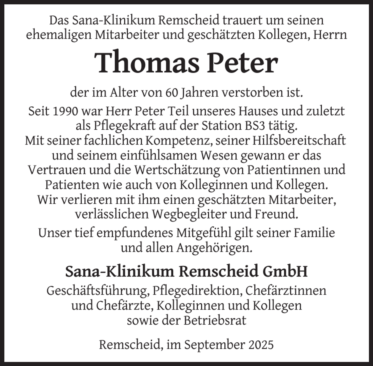 <p>Das Sana-Klinikum Remscheid trauert um seinen<br />ehemaligen Mitarbeiter und geschätzten Kollegen, Herrn</p><p>Thomas Peter<br />der im Alter von 60 Jahren verstorben ist.<br />Seit 1990 war Herr Peter Teil unseres Hauses und zuletzt<br />als Pflegekraft auf der Station BS3 tätig.<br />Mit seiner fachlichen Kompetenz, seiner Hilfsbereitschaft<br />und seinem einfühlsamen Wesen gewann er das<br />Vertrauen und die Wertschätzung von Patientinnen und<br />Patienten wie auch von Kolleginnen und Kollegen.<br />Wir verlieren mit ihm einen geschätzten Mitarbeiter,<br />verlässlichen Wegbegleiter und Freund.<br />Unser tief empfundenes Mitgefühl gilt seiner Familie<br />und allen Angehörigen.</p><p>Sana-Klinikum Remscheid GmbH<br />Geschäftsführung, Pflegedirektion, Chefärztinnen<br />und Chefärzte, Kolleginnen und Kollegen<br />sowie der Betriebsrat<br />Remscheid, im September 2025</p>