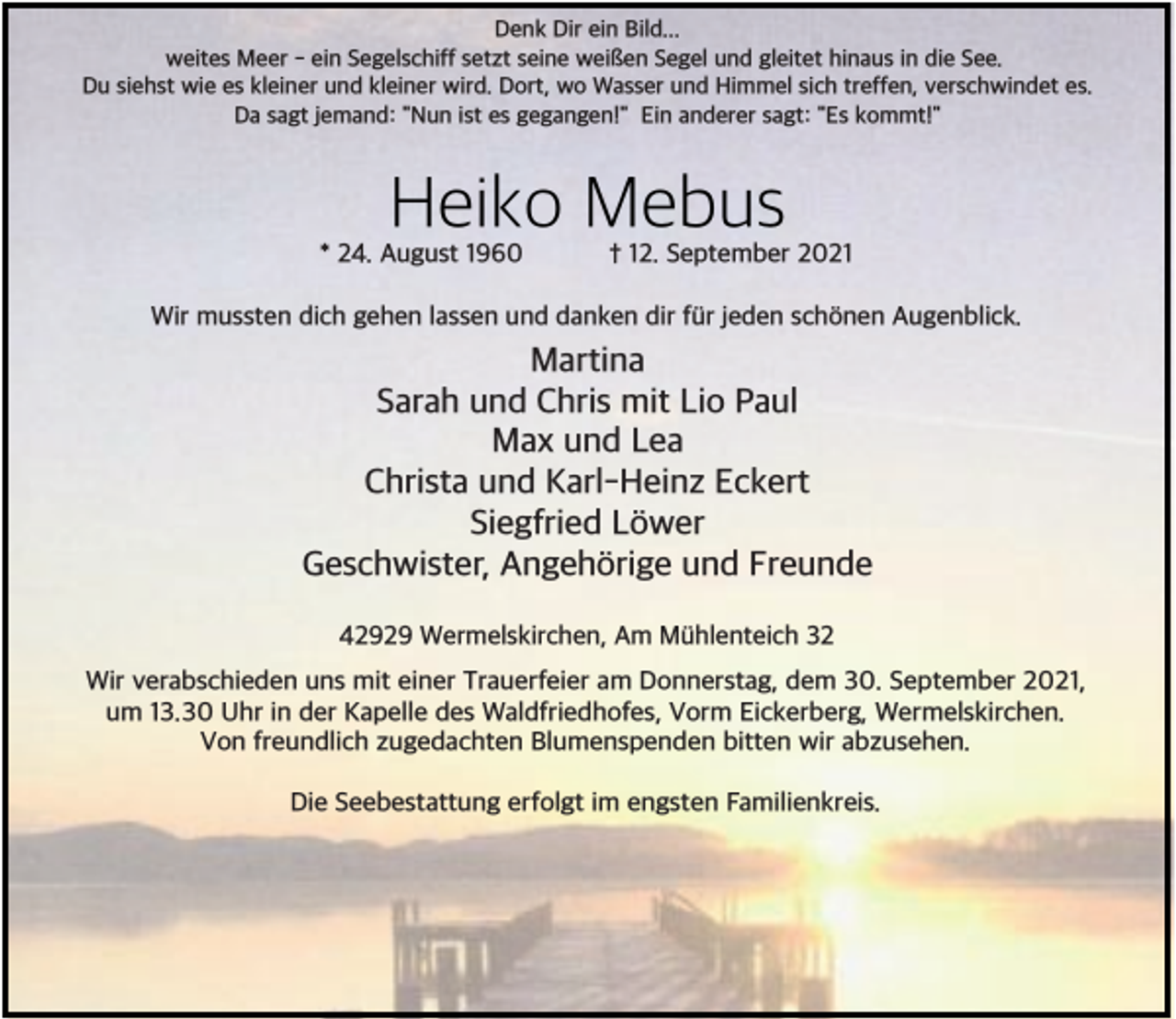 <p>Denk Dir ein Bild...<br />weites Meer - ein Segelschiff setzt seine weißen Segel und gleitet hinaus in die See.<br />Du siehst wie es kleiner und kleiner wird. Dort, wo Wasser und Himmel sich treffen, verschwindet es.<br />Da sagt jemand: "Nun ist es gegangen!" Ein anderer sagt: "Es kommt!"</p><p>Heiko Mebus</p><p>* 24. August 1960</p><p>† 12. September 2021</p><p>Wir mussten dich gehen lassen und danken dir f+r jeden sch*nen Augenblick.</p><p>Martina<br />Sarah und Chris mit Lio Paul<br />Max und Lea<br />Christa und Karl-Heinz Eckert<br />Siegfried L*wer<br />Geschwister, Angeh*rige und Freunde<br />42929 Wermelskirchen, Am M+hlenteich 32<br />Wir verabschieden uns mit einer Trauerfeier am Donnerstag, dem 30. September 2021,<br />um 13.30 Uhr in der Kapelle des Waldfriedhofes, Vorm Eickerberg, Wermelskirchen.<br />Von freundlich zugedachten Blumenspenden bitten wir abzusehen.<br />Die Seebestattung erfolgt im engsten Familienkreis.</p>