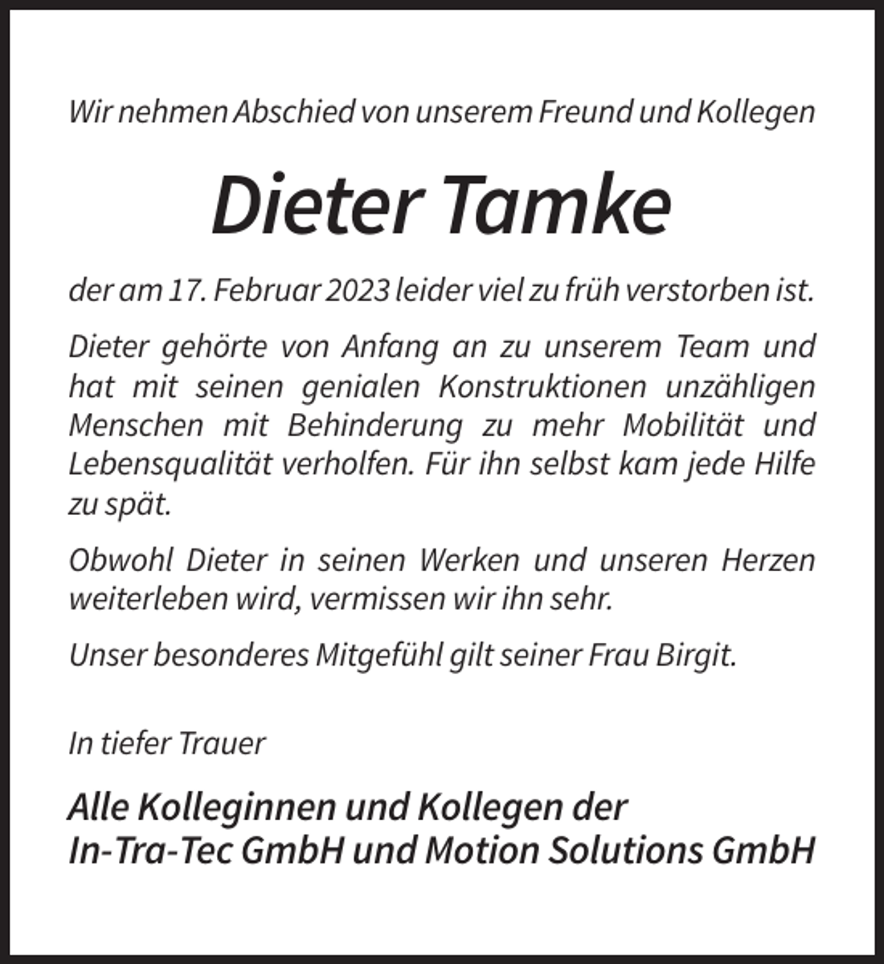 <p>Wir nehmen Abschied von unserem Freund und Kollegen</p><p>Dieter Tamke<br />der am 17. Februar 2023 leider viel zu früh verstorben ist.<br />Dieter gehörte von Anfang an zu unserem Team und<br />hat mit seinen genialen Konstruktionen unzähligen<br />Menschen mit Behinderung zu mehr Mobilität und<br />Lebensqualität verholfen. Für ihn selbst kam jede Hilfe<br />zu spät.<br />Obwohl Dieter in seinen Werken und unseren Herzen<br />weiterleben wird, vermissen wir ihn sehr.<br />Unser besonderes Mitgefühl gilt seiner Frau Birgit.<br />In tiefer Trauer</p><p>Alle Kolleginnen und Kollegen der<br />In-Tra-Tec GmbH und Motion Solutions GmbH</p>