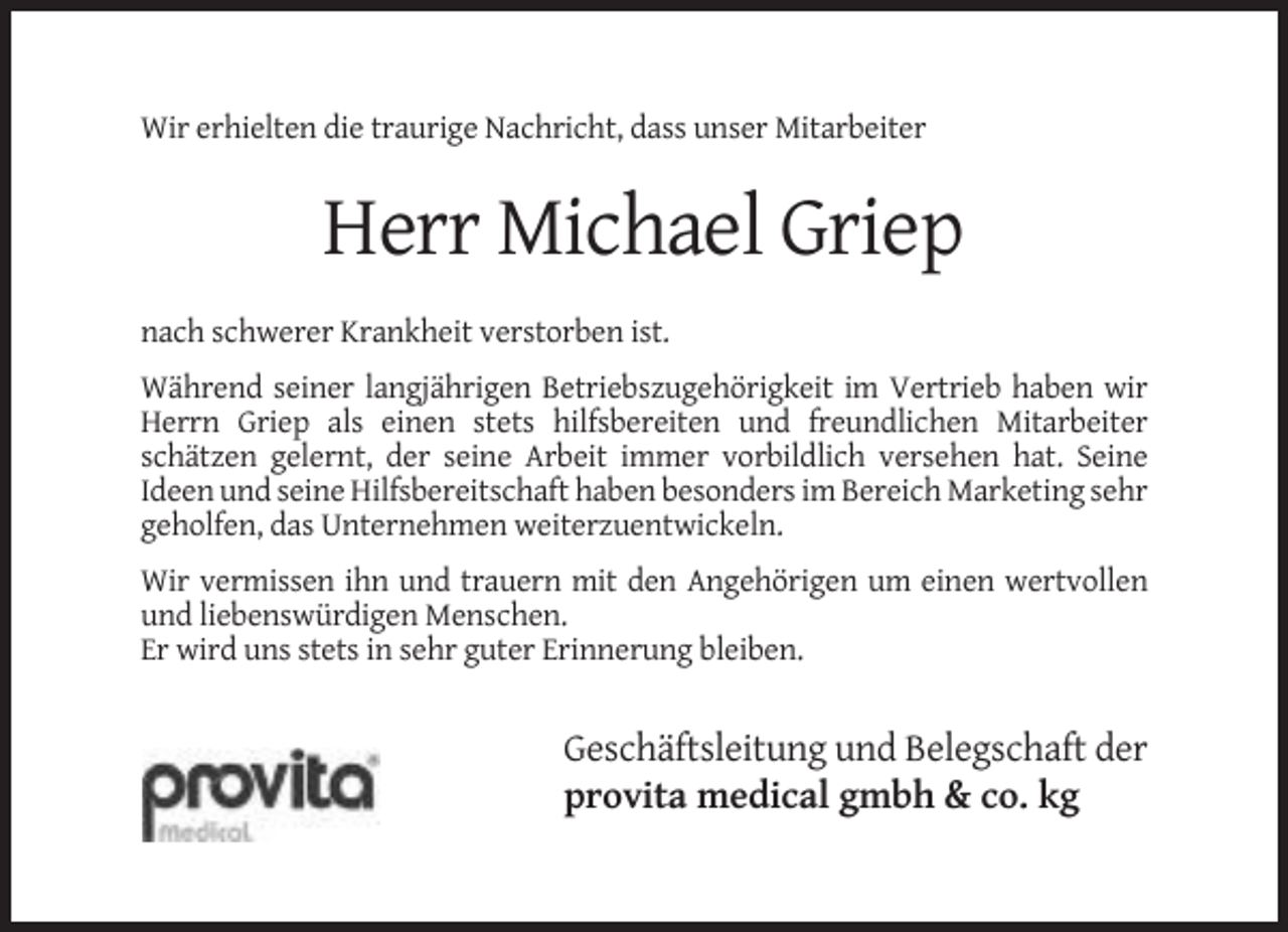 <p>Wir erhielten die traurige Nachricht, dass unser Mitarbeiter</p><p>Herr Michael Griep<br />nach schwerer Krankheit verstorben ist.<br />Während seiner langjährigen Betriebszugehörigkeit im Vertrieb haben wir<br />Herrn Griep als einen stets hilfsbereiten und freundlichen Mitarbeiter<br />schätzen gelernt, der seine Arbeit immer vorbildlich versehen hat. Seine<br />Ideen und seine Hilfsbereitschaft haben besonders im Bereich Marketing sehr<br />geholfen, das Unternehmen weiterzuentwickeln.<br />Wir vermissen ihn und trauern mit den Angehörigen um einen wertvollen<br />und liebenswürdigen Menschen.<br />Er wird uns stets in sehr guter Erinnerung bleiben.</p><p>Geschäftsleitung und Belegschaft der<br />provita medical gmbh &amp; co. kg</p>