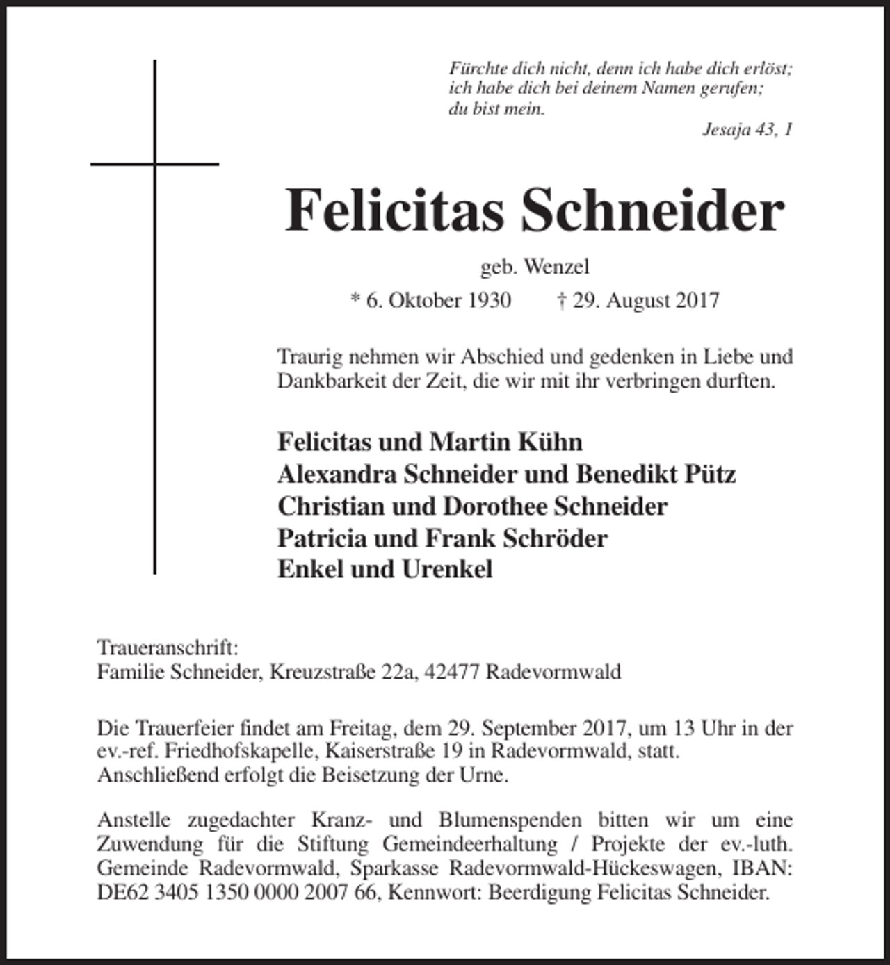 <p>Fürchte dich nicht, denn ich habe dich erlöst;<br />ich habe dich bei deinem Namen gerufen;<br />du bist mein.<br />Jesaja 43, 1</p><p>Felicitas Schneider<br />geb. Wenzel<br />* 6. Oktober 1930</p><p>† 29. August 2017</p><p>Traurig nehmen wir Abschied und gedenken in Liebe und<br />Dankbarkeit der Zeit, die wir mit ihr verbringen durften.</p><p>Felicitas und Martin Kühn<br />Alexandra Schneider und Benedikt Pütz<br />Christian und Dorothee Schneider<br />Patricia und Frank Schröder<br />Enkel und Urenkel<br />Traueranschrift:<br />Familie Schneider, Kreuzstraße 22a, 42477 Radevormwald<br />Die Trauerfeier findet am Freitag, dem 29. September 2017, um 13 Uhr in der<br />ev.-ref. Friedhofskapelle, Kaiserstraße 19 in Radevormwald, statt.<br />Anschließend erfolgt die Beisetzung der Urne.<br />Anstelle zugedachter Kranz- und Blumenspenden bitten wir um eine<br />Zuwendung für die Stiftung Gemeindeerhaltung / Projekte der ev.-luth.<br />Gemeinde Radevormwald, Sparkasse Radevormwald-Hückeswagen, IBAN:<br />DE62 3405 135000 2007 66, Kennwort: Beerdigung Felicitas Schneider.</p>