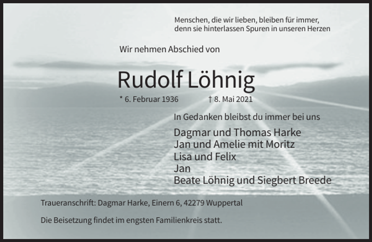 <p>Menschen, die wir lieben, bleiben für immer,<br />denn sie hinterlassen Spuren in unseren Herzen</p><p>Wir nehmen Abschied von</p><p>Rudolf Löhnig<br />* 6. Februar 1936</p><p>† 8. Mai 2021</p><p>In Gedanken bleibst du immer bei uns</p><p>Dagmar und Thomas Harke<br />Jan und Amelie mit Moritz<br />Lisa und Felix<br />Jan<br />Beate Löhnig und Siegbert Breede<br />Traueranschrift: Dagmar Harke, Einern 6, 42279 Wuppertal<br />Die Beisetzung findet im engsten Familienkreis statt.</p>
