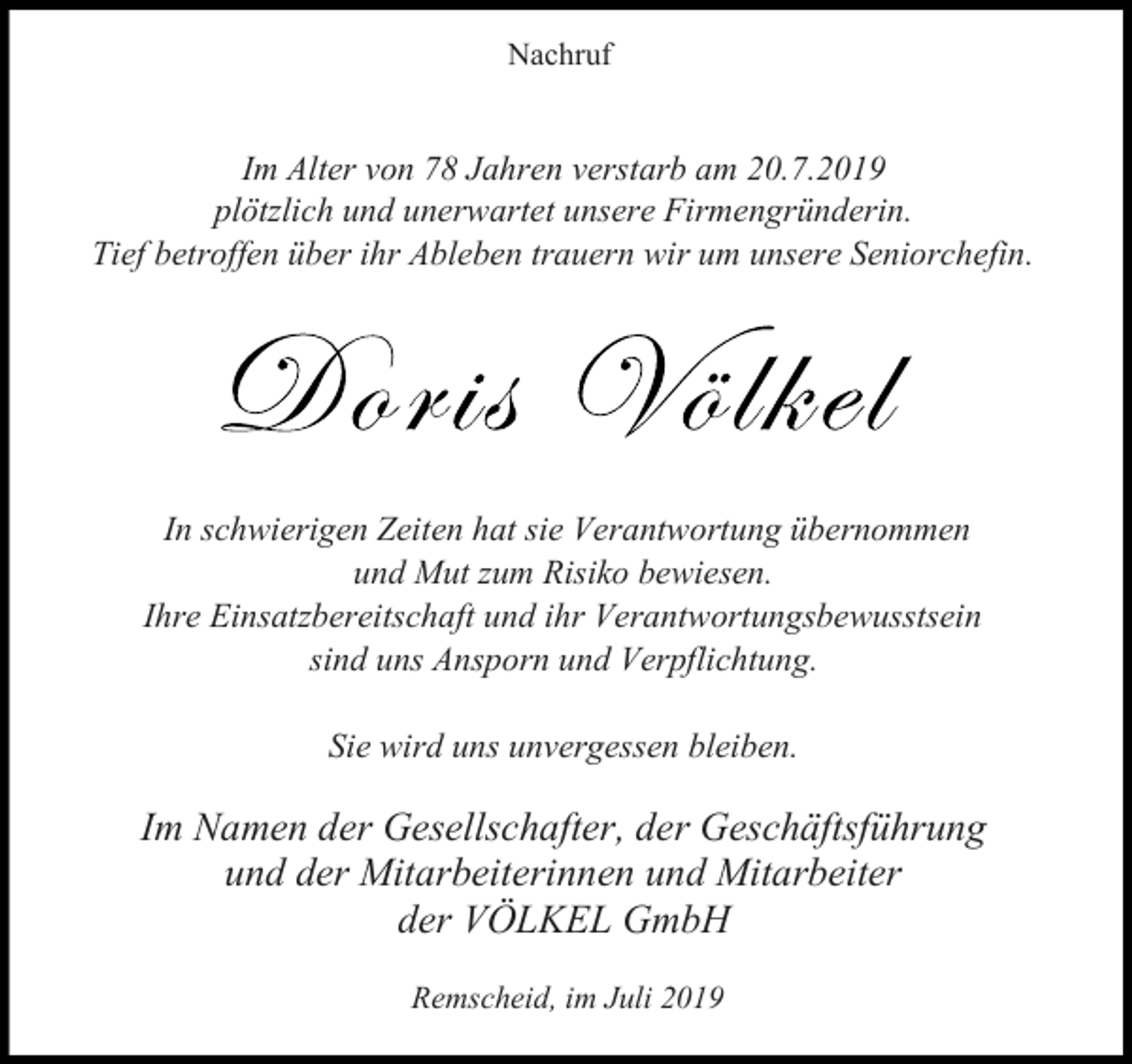<p>Nachruf</p><p>Im Alter von 78 Jahren verstarb am 20.7.2019<br />plötzlich und unerwartet unsere Firmengründerin.<br />Tief betroffen über ihr Ableben trauern wir um unsere Seniorchefin.</p><p>In schwierigen Zeiten hat sie Verantwortung übernommen<br />und Mut zum Risiko bewiesen.<br />Ihre Einsatzbereitschaft und ihr Verantwortungsbewusstsein<br />sind uns Ansporn und Verpflichtung.<br />Sie wird uns unvergessen bleiben.</p><p>Im Namen der Gesellschafter, der Geschäftsführung<br />und der Mitarbeiterinnen und Mitarbeiter<br />der VÖLKEL GmbH<br />Remscheid, im Juli 2019</p>