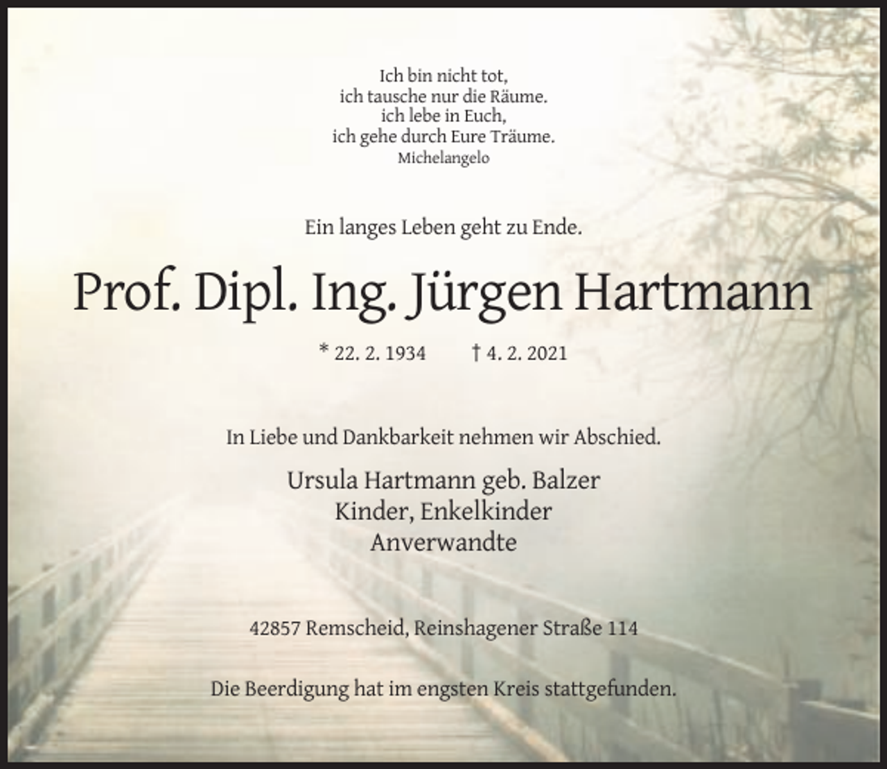 <p>Ich bin nicht tot,<br />ich tausche nur die Räume.<br />ich lebe in Euch,<br />ich gehe durch Eure Träume.<br />Michelangelo</p><p>Ein langes Leben geht zu Ende.</p><p>Prof. Dipl. Ing. Jürgen Hartmann<br />* 22. 2. 1934</p><p>† 4. 2. 2021</p><p>In Liebe und Dankbarkeit nehmen wir Abschied.</p><p>Ursula Hartmann geb. Balzer<br />Kinder, Enkelkinder<br />Anverwandte</p><p>42857 Remscheid, Reinshagener Straße 114<br />Die Beerdigung hat im engsten Kreis stattgefunden.</p>