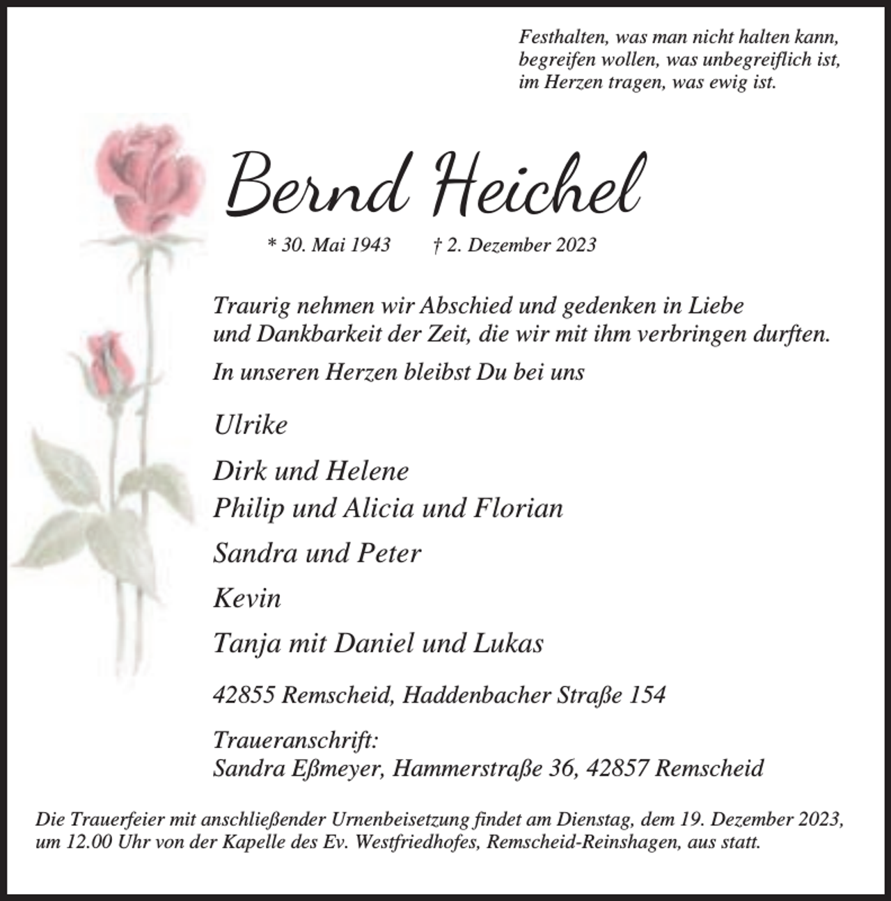 <p>Festhalten, was man nicht halten kann,<br />begreifen wollen, was unbegreiflich ist,<br />im Herzen tragen, was ewig ist.</p><p>Bernd Heichel<br />* 30. Mai 1943</p><p>† 2. Dezember 2023</p><p>Traurig nehmen wir Abschied und gedenken in Liebe<br />und Dankbarkeit der Zeit, die wir mit ihm verbringen durften.<br />In unseren Herzen bleibst Du bei uns</p><p>Ulrike<br />Dirk und Helene<br />Philip und Alicia und Florian<br />Sandra und Peter<br />Kevin<br />Tanja mit Daniel und Lukas<br />42855 Remscheid, Haddenbacher Straße 154<br />Traueranschrift:<br />Sandra Eßmeyer, Hammerstraße 36, 42857 Remscheid<br />Die Trauerfeier mit anschließender Urnenbeisetzung findet am Dienstag, dem 19. Dezember 2023,<br />um 12.00 Uhr von der Kapelle des Ev. Westfriedhofes, Remscheid-Reinshagen, aus statt.</p>
