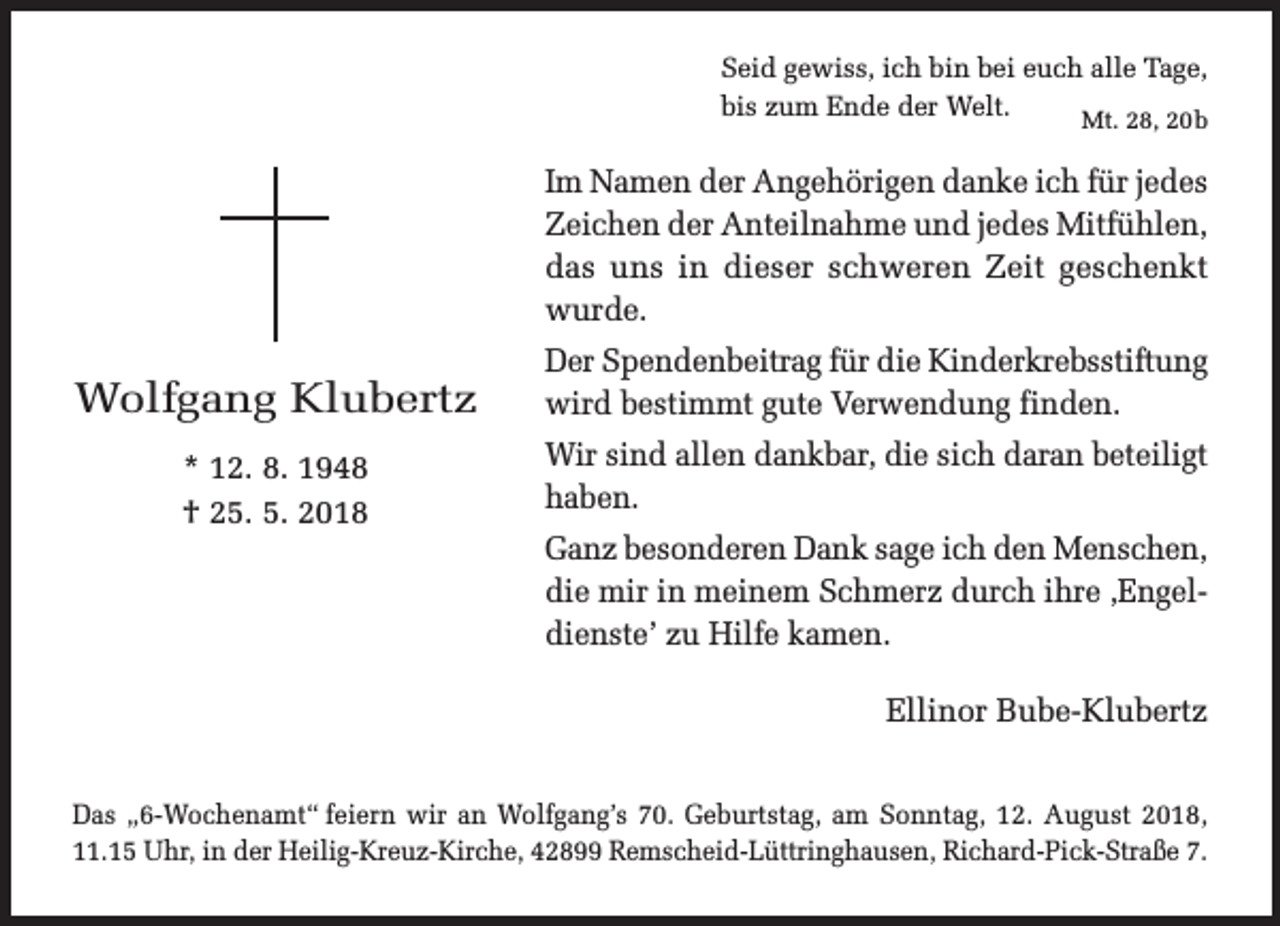<p>Seid gewiss, ich bin bei euch alle Tage,<br />bis zum Ende der Welt.<br />Mt. 28, 20b</p><p>Im Namen der Angehörigen danke ich für jedes<br />Zeichen der Anteilnahme und jedes Mitfühlen,<br />das uns in dieser schweren Zeit geschenkt<br />wurde.</p><p>Wolfgang Klubertz</p><p>Der Spendenbeitrag für die Kinderkrebsstiftung<br />wird bestimmt gute Verwendung finden.</p><p>* 12. 8. 1948<br />† 25. 5. 2018</p><p>Wir sind allen dankbar, die sich daran beteiligt<br />haben.<br />Ganz besonderen Dank sage ich den Menschen,<br />die mir in meinem Schmerz durch ihre ,Engeldienste’ zu Hilfe kamen.<br />Ellinor Bube-Klubertz</p><p>Das „6-Wochenamt“ feiern wir an Wolfgang’s 70. Geburtstag, am Sonntag, 12. August 2018,<br />11.15 Uhr, in der Heilig-Kreuz-Kirche, 42899 Remscheid-Lüttringhausen, Richard-Pick-Straße 7.</p>