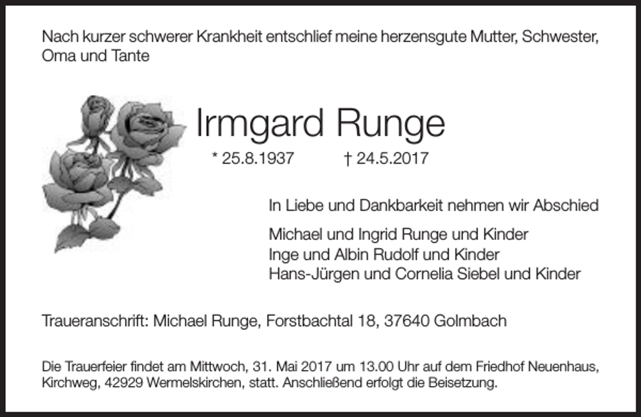 <p>Nach kurzer schwerer Krankheit entschlief meine herzensgute Mutter, Schwester,<br />Oma und Tante</p><p>Irmgard Runge<br />* 25.8.1937</p><p>† 24.5.2017</p><p>In Liebe und Dankbarkeit nehmen wir Abschied<br />Michael und Ingrid Runge und Kinder<br />Inge und Albin Rudolf und Kinder<br />Hans-Jürgen und Cornelia Siebel und Kinder<br />Traueranschrift: Michael Runge, Forstbachtal 18, 37640 Golmbach<br />Die Trauerfeier findet am Mittwoch, 31. Mai 2017 um 13.00 Uhr auf dem Friedhof Neuenhaus,<br />Kirchweg, 42929 Wermelskirchen, statt. Anschließend erfolgt die Beisetzung.</p>