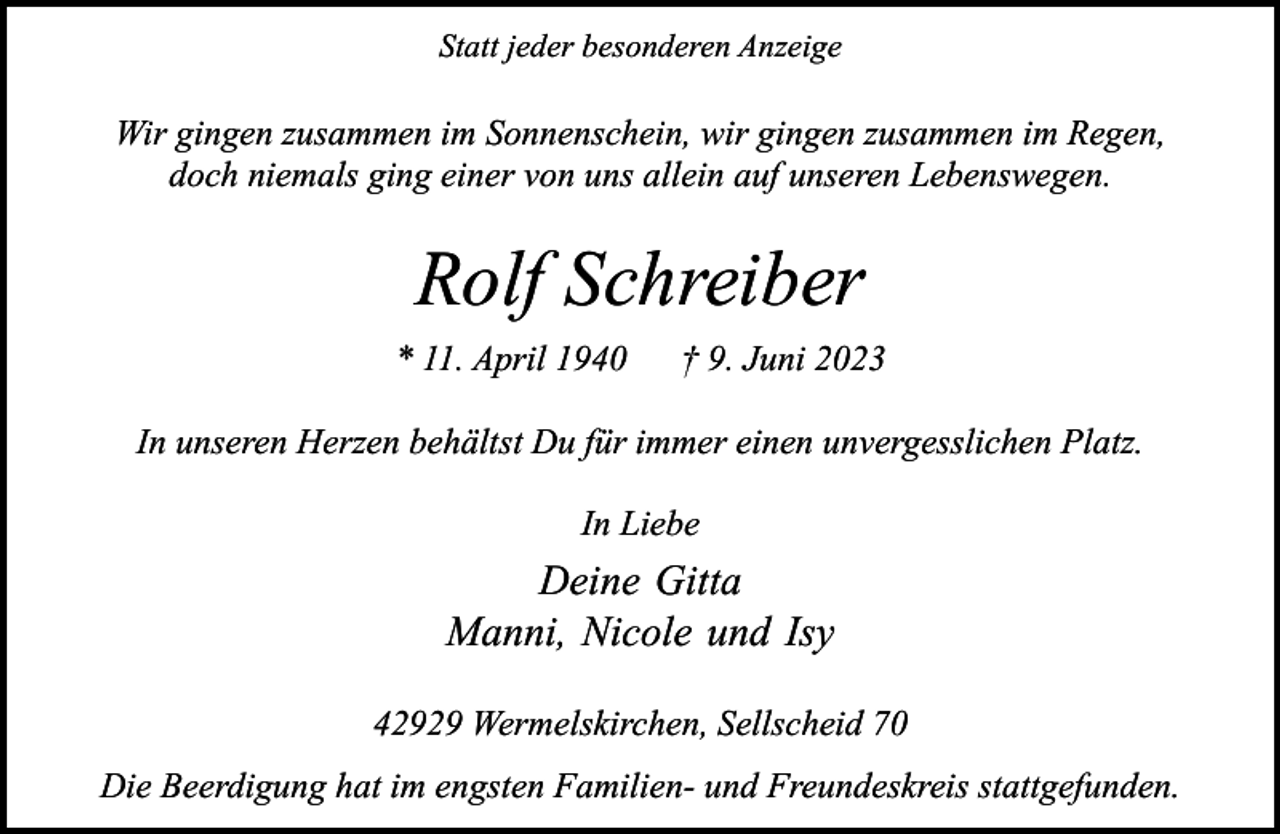 <p>Statt jeder besonderen Anzeige</p><p>Wir gingen zusammen im Sonnenschein, wir gingen zusammen im Regen,<br />doch niemals ging einer von uns allein auf unseren Lebenswegen.</p><p>Rolf Schreiber<br />* 11. April 1940</p><p>† 9. Juni 2023</p><p>In unseren Herzen behältst Du für immer einen unvergesslichen Platz.<br />In Liebe</p><p>Deine Gitta<br />Manni, Nicole und Isy<br />42929 Wermelskirchen, Sellscheid 70<br />Die Beerdigung hat im engsten Familien- und Freundeskreis stattgefunden.</p>
