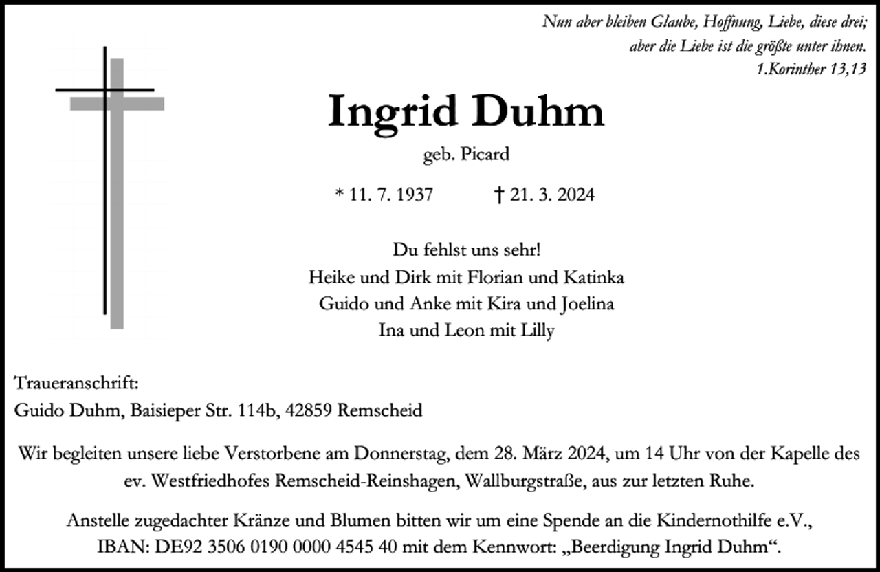 <p>Nun aber bleiben Glaube, Hoffnung, Liebe, diese drei;<br />aber die Liebe ist die größte unter ihnen.<br />1.Korinther 13,13</p><p>Ingrid Duhm<br />geb. Picard</p><p>* 11. 7. 1937</p><p>† 21. 3. 2024</p><p>Du fehlst uns sehr!<br />Heike und Dirk mit Florian und Katinka<br />Guido und Anke mit Kira und Joelina<br />Ina und Leon mit Lilly<br />Traueranschrift:<br />Guido Duhm, Baisieper Str. 114b, 42859 Remscheid<br />Wir begleiten unsere liebe Verstorbene am Donnerstag, dem 28. März 2024, um 14 Uhr von der Kapelle des<br />ev. Westfriedhofes Remscheid-Reinshagen, Wallburgstraße, aus zur letzten Ruhe.<br />Anstelle zugedachter Kränze und Blumen bitten wir um eine Spende an die Kindernothilfe e.V.,<br />IBAN: DE92 3506 019000 4545 40 mit dem Kennwort: „Beerdigung Ingrid Duhm“.</p>