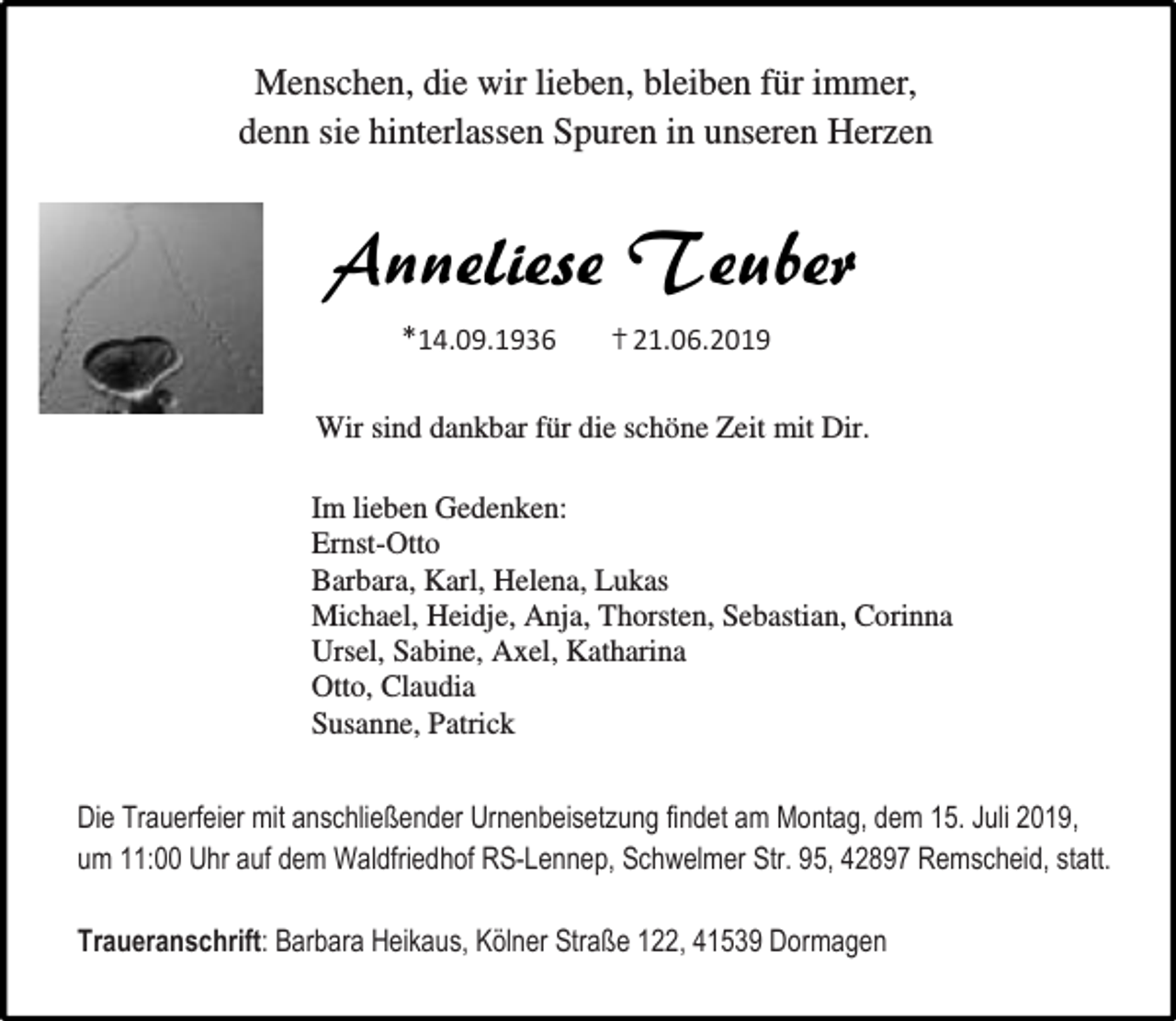 <p>Menschen, die wir lieben, bleiben für immer,<br />denn sie hinterlassen Spuren in unseren Herzen</p><p>Anneliese Teuber<br />*14.09.1936</p><p>† 21.06.2019</p><p>Wir sind dankbar für die schöne Zeit mit Dir.<br />Im lieben Gedenken:<br />Ernst-Otto<br />Barbara, Karl, Helena, Lukas<br />Michael, Heidje, Anja, Thorsten, Sebastian, Corinna<br />Ursel, Sabine, Axel, Katharina<br />Otto, Claudia<br />Susanne, Patrick<br />Die Trauerfeier mit anschließender Urnenbeisetzung findet am Montag, dem 15. Juli 2019,<br />um 11:00 Uhr auf dem Waldfriedhof RS-Lennep, Schwelmer Str. 95, 42897 Remscheid, statt.<br />Traueranschrift: Barbara Heikaus, Kölner Straße 122, 41539 Dormagen</p>