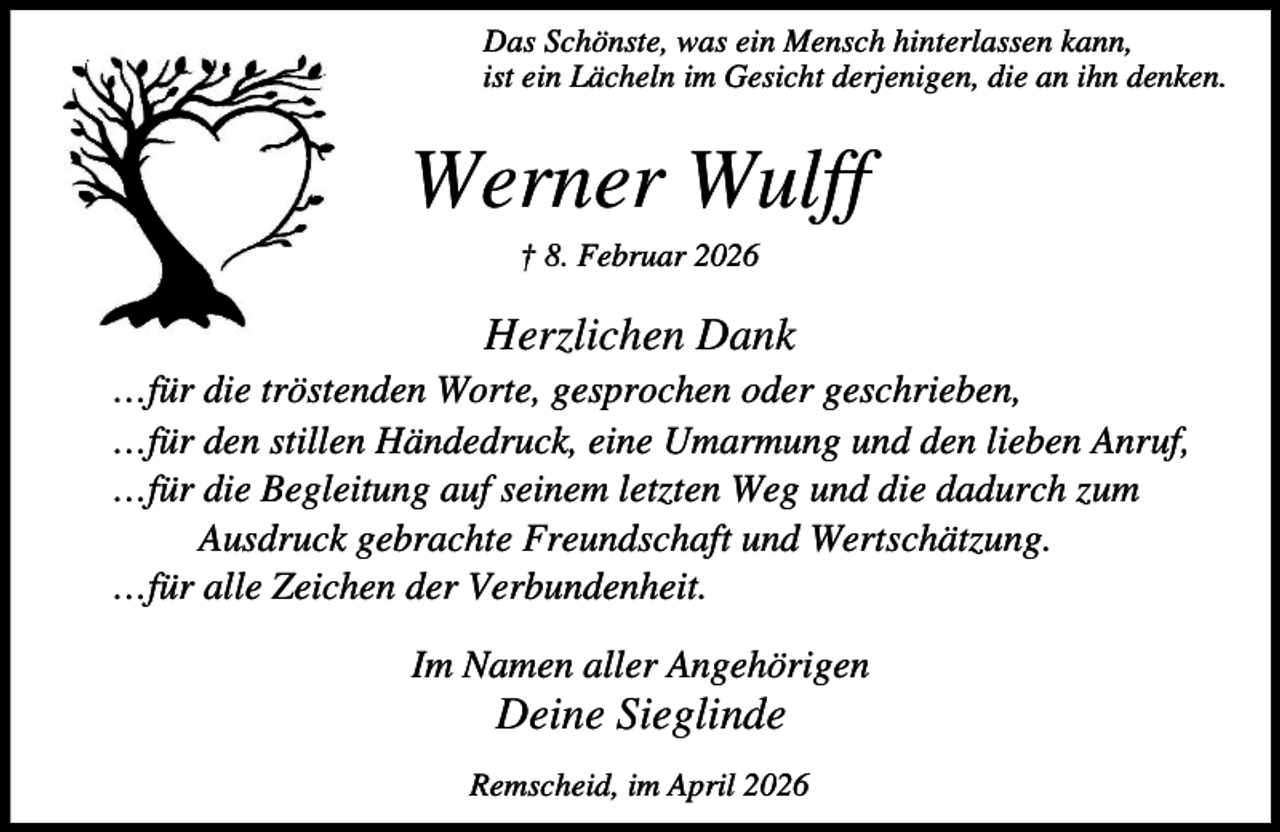 <p>Das Schönste, was ein Mensch hinterlassen kann,<br />ist ein Lächeln im Gesicht derjenigen, die an ihn denken.</p><p>Werner Wulff<br />† 8. Februar 2026</p><p>Herzlichen Dank<br />…für die tröstenden Worte, gesprochen oder geschrieben,<br />…für den stillen Händedruck, eine Umarmung und den lieben Anruf,<br />…für die Begleitung auf seinem letzten Weg und die dadurch zum<br />Ausdruck gebrachte Freundschaft und Wertschätzung.<br />…für alle Zeichen der Verbundenheit.<br />Im Namen aller Angehörigen</p><p>Deine Sieglinde</p><p>Remscheid, im April 2026</p>