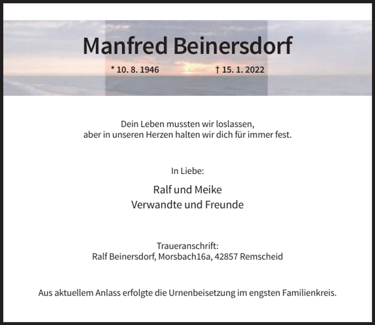 <p>Manfred Beinersdorf<br />* 10. 8. 1946</p><p>† 15. 1. 2022</p><p>Dein Leben mussten wir loslassen,<br />aber in unseren Herzen halten wir dich für immer fest.</p><p>In Liebe:</p><p>Ralf und Meike<br />Verwandte und Freunde</p><p>Traueranschrift:<br />Ralf Beinersdorf, Morsbach16a, 42857 Remscheid</p><p>Aus aktuellem Anlass erfolgte die Urnenbeisetzung im engsten Familienkreis.</p>