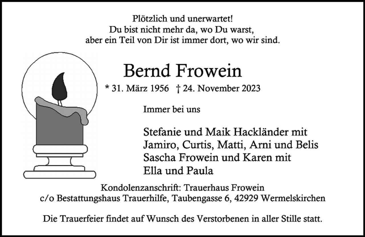 <p>Plötzlich und unerwartet!<br />Du bist nicht mehr da, wo Du warst,<br />aber ein Teil von Dir ist immer dort, wo wir sind.</p><p>Bernd Frowein</p><p>* 31. März 1956 † 24. November 2023<br />Immer bei uns</p><p>Stefanie und Maik Hackländer mit<br />Jamiro, Curtis, Matti, Arni und Belis<br />Sascha Frowein und Karen mit<br />Ella und Paula<br />Kondolenzanschrift: Trauerhaus Frowein<br />c/o Bestattungshaus Trauerhilfe, Taubengasse 6, 42929 Wermelskirchen<br />Die Trauerfeier findet auf Wunsch des Verstorbenen in aller Stille statt.</p>