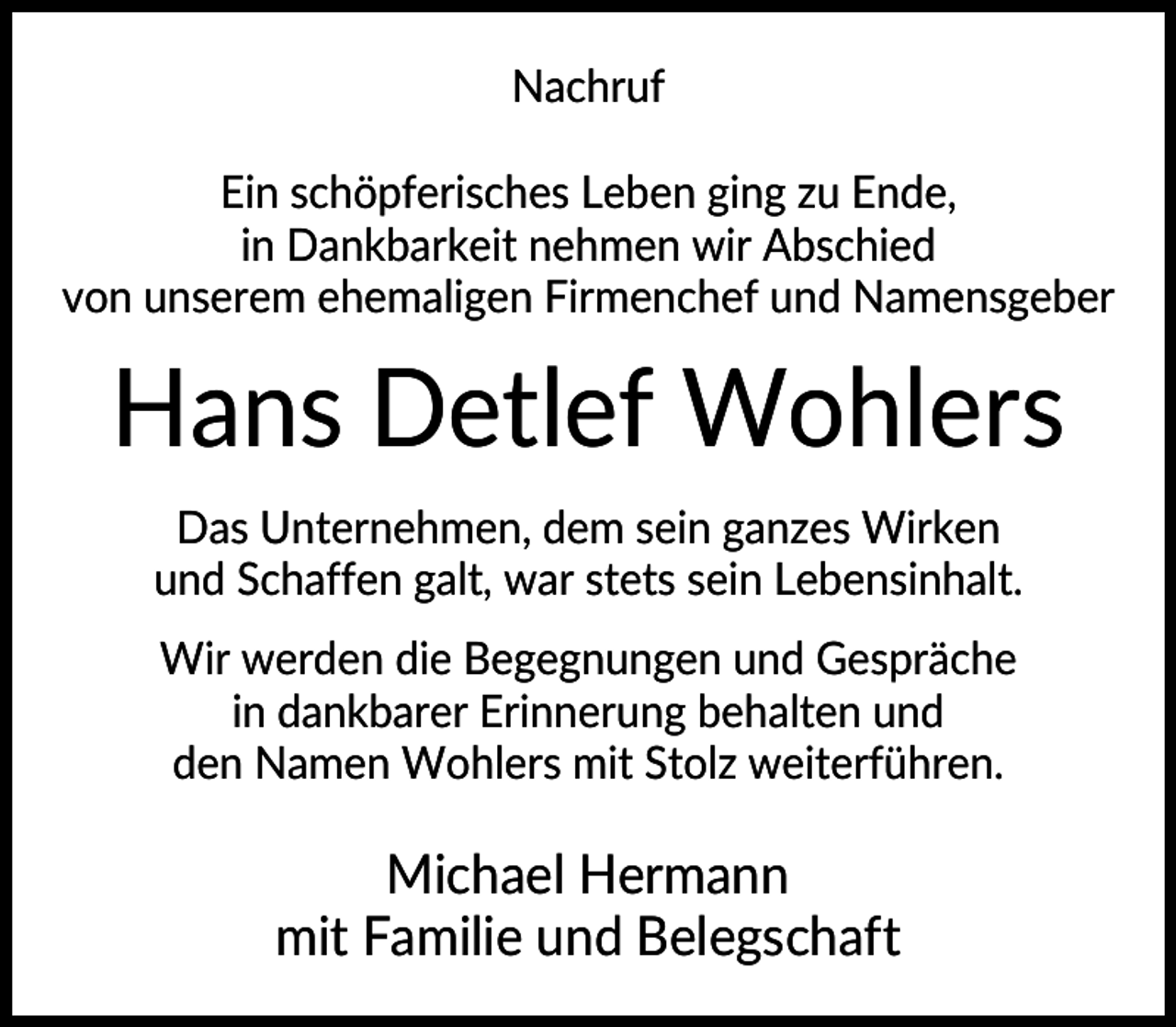 <p>Nachruf<br />Ein schöpferisches Leben ging zu Ende,<br />in Dankbarkeit nehmen wir Abschied<br />von unserem ehemaligen Firmenchef und Namensgeber</p><p>Hans Detlef Wohlers<br />Das Unternehmen, dem sein ganzes Wirken<br />und Schaffen galt, war stets sein Lebensinhalt.<br />Wir werden die Begegnungen und Gespräche<br />in dankbarer Erinnerung behalten und<br />den Namen Wohlers mit Stolz weiterführen.</p><p>Michael Hermann<br />mit Familie und Belegschaft</p>