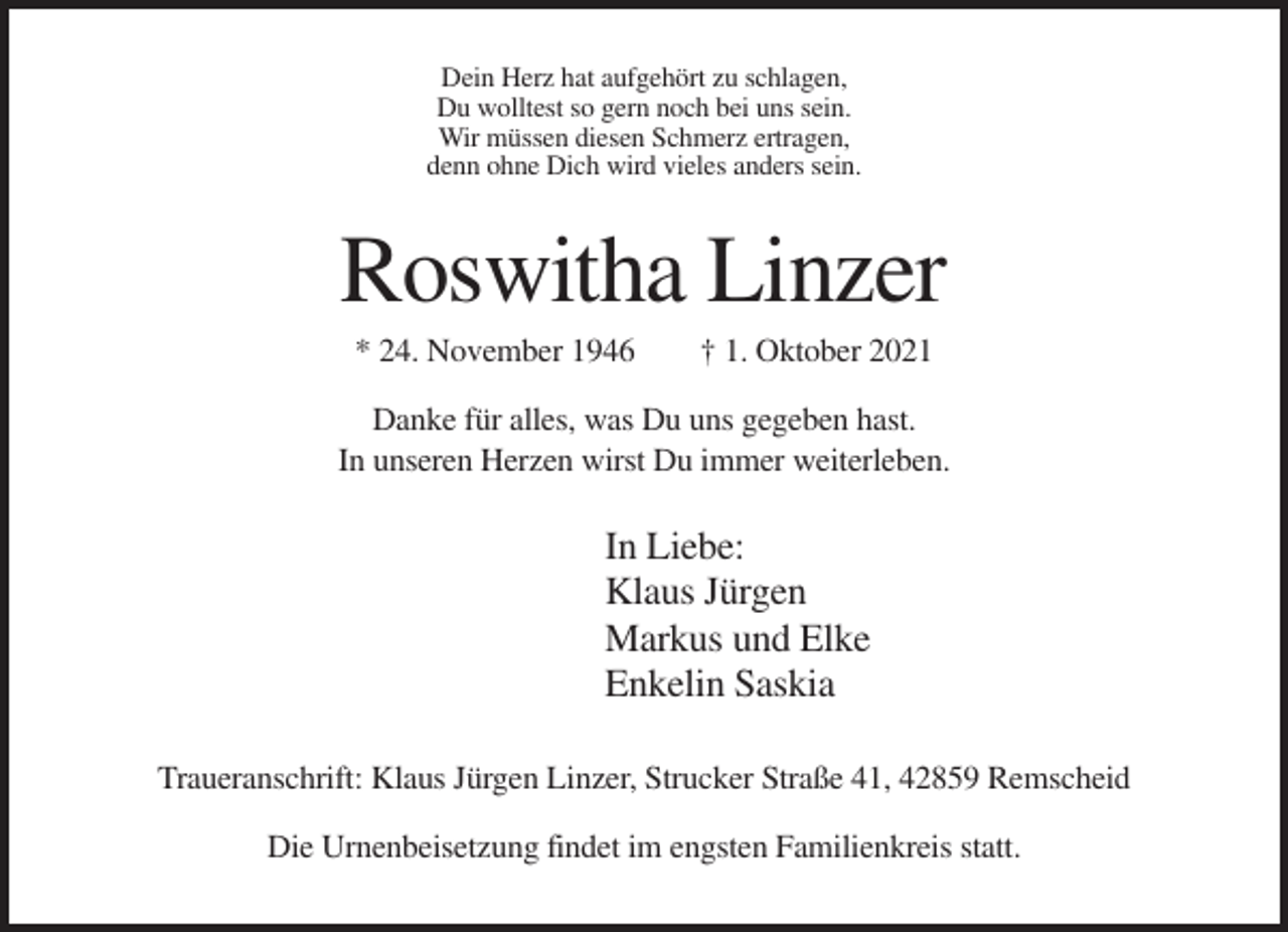 <p>Dein Herz hat aufgehört zu schlagen,<br />Du wolltest so gern noch bei uns sein.<br />Wir müssen diesen Schmerz ertragen,<br />denn ohne Dich wird vieles anders sein.</p><p>Roswitha Linzer<br />* 24. November 1946</p><p>† 1. Oktober 2021</p><p>Danke für alles, was Du uns gegeben hast.<br />In unseren Herzen wirst Du immer weiterleben.</p><p>In Liebe:<br />Klaus Jürgen<br />Markus und Elke<br />Enkelin Saskia<br />Traueranschrift: Klaus Jürgen Linzer, Strucker Straße 41, 42859 Remscheid<br />Die Urnenbeisetzung findet im engsten Familienkreis statt.</p>