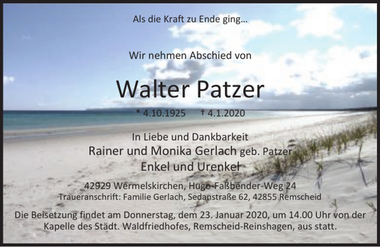 <p>Als die Kraft zu Ende ging…</p><p>Wir nehmen Abschied von</p><p>Walter Patzer<br />* 4.10.1925</p><p>† 4.1.2020</p><p>In Liebe und Dankbarkeit<br />Rainer und Monika Gerlach geb. Patzer</p><p>Enkel und Urenkel</p><p>42929 Wermelskirchen, Hugo-Faßbender-Weg 24</p><p>Traueranschrift: Familie Gerlach, Sedanstraße 62, 42855 Remscheid</p><p>Die Beisetzung findet am Donnerstag, dem 23. Januar 2020, um 14.00 Uhr von der<br />Kapelle des Städt. Waldfriedhofes, Remscheid-Reinshagen, aus statt.</p>