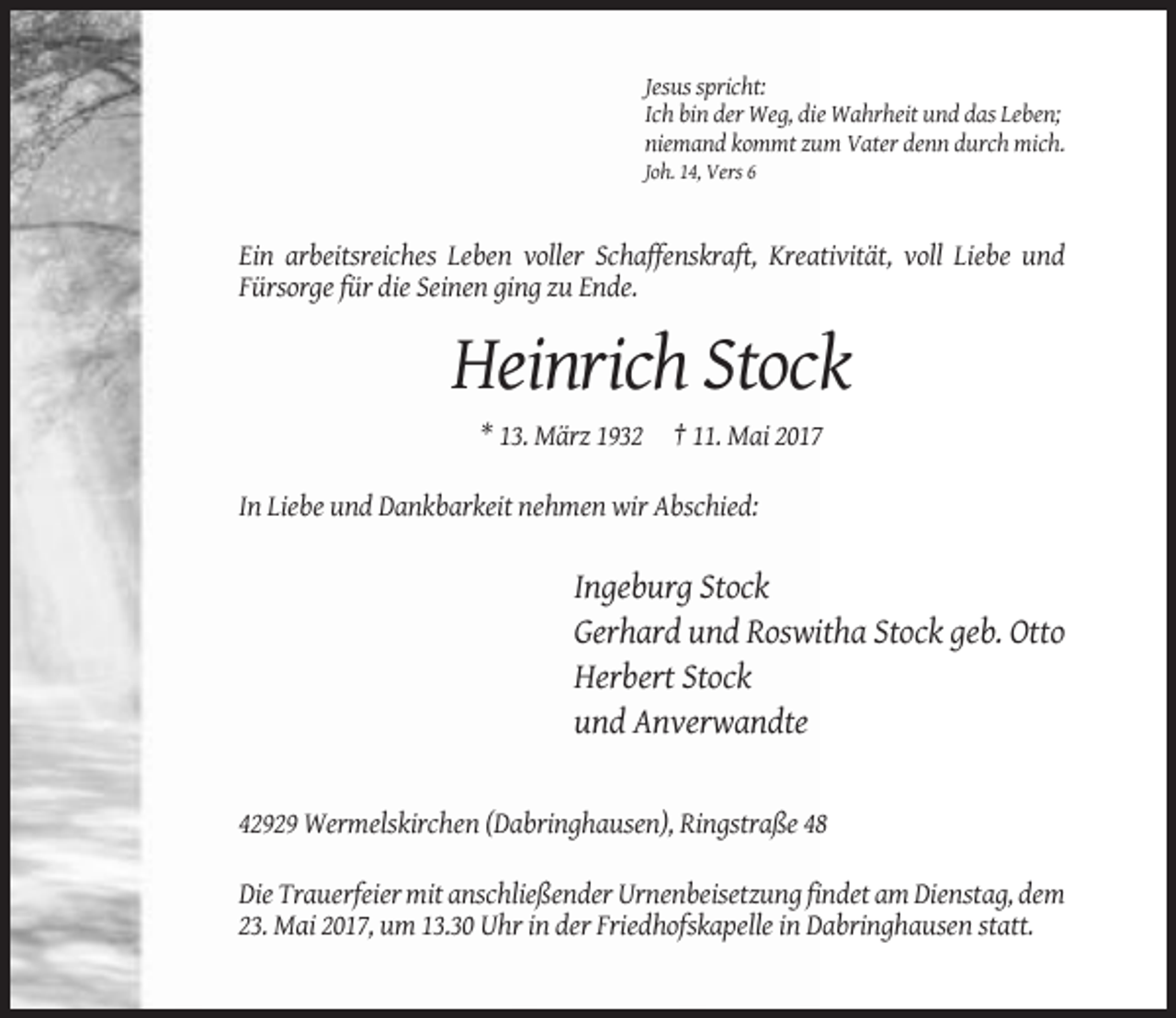<p>Jesus spricht:<br />Ich bin der Weg, die Wahrheit und das Leben;<br />niemand kommt zum Vater denn durch mich.<br />Joh. 14, Vers 6</p><p>Ein arbeitsreiches Leben voller Schaffenskraft, Kreativität, voll Liebe und<br />Fürsorge für die Seinen ging zu Ende.</p><p>Heinrich Stock<br />* 13. März 1932 † 11. Mai 2017<br />In Liebe und Dankbarkeit nehmen wir Abschied:</p><p>Ingeburg Stock<br />Gerhard und Roswitha Stock geb. Otto<br />Herbert Stock<br />und Anverwandte</p><p>42929 Wermelskirchen (Dabringhausen), Ringstraße 48<br />Die Trauerfeier mit anschließender Urnenbeisetzung findet am Dienstag, dem<br />23. Mai 2017, um 13.30 Uhr in der Friedhofskapelle in Dabringhausen statt.</p>