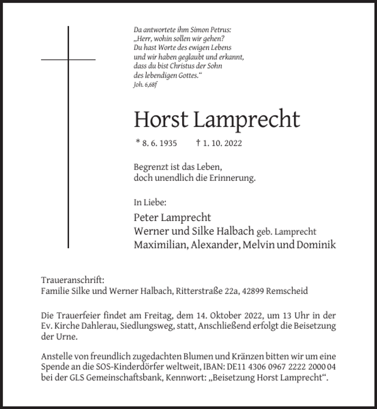 <p>Da antwortete ihm Simon Petrus:<br />„Herr, wohin sollen wir gehen?<br />Du hast Worte des ewigen Lebens<br />und wir haben geglaubt und erkannt,<br />dass du bist Christus der Sohn<br />des lebendigen Gottes.“<br />Joh. 6,68f</p><p>Horst Lamprecht<br />* 8. 6. 1935</p><p>† 1. 10. 2022</p><p>Begrenzt ist das Leben,<br />doch unendlich die Erinnerung.<br />In Liebe:</p><p>Peter Lamprecht<br />Werner und Silke Halbach geb. Lamprecht<br />Maximilian, Alexander, Melvin und Dominik</p><p>Traueranschrift:<br />Familie Silke und Werner Halbach, Ritterstraße 22a, 42899 Remscheid<br />Die Trauerfeier findet am Freitag, dem 14. Oktober 2022, um 13 Uhr in der<br />Ev. Kirche Dahlerau, Siedlungsweg, statt, Anschließend erfolgt die Beisetzung<br />der Urne.<br />Anstelle von freundlich zugedachten Blumen und Kränzen bitten wir um eine<br />Spende an die SOS-Kinderdörfer weltweit, IBAN: DE11 4306 0967 222004<br />bei der GLS Gemeinschaftsbank, Kennwort: „Beisetzung Horst Lamprecht“.</p>