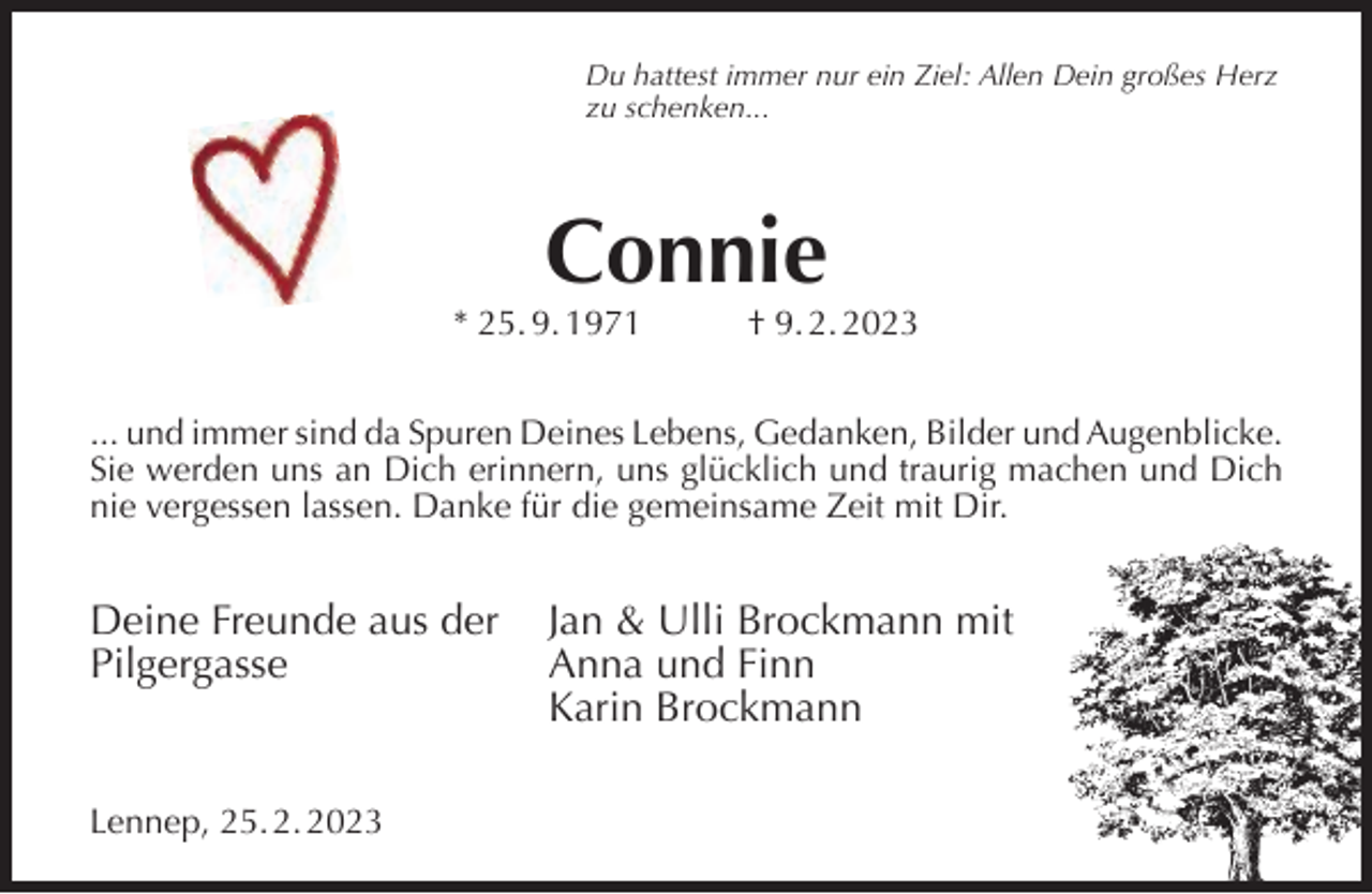 <p>Du hattest immer nur ein Ziel: Allen Dein großes Herz<br />zu schenken...</p><p>Connie</p><p>* 25. 9. 1971</p><p>† 9. 2. 2023</p><p>... und immer sind da Spuren Deines Lebens, Gedanken, Bilder und Augenblicke.<br />Sie werden uns an Dich erinnern, uns glücklich und traurig machen und Dich<br />nie vergessen lassen. Danke für die gemeinsame Zeit mit Dir.</p><p>Deine Freunde aus der<br />Pilgergasse</p><p>Lennep, 25. 2. 2023</p><p>Jan &amp; Ulli Brockmann mit<br />Anna und Finn<br />Karin Brockmann</p>