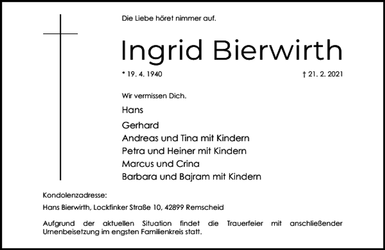 <p>Die Liebe höret nimmer auf.</p><p>Ingrid Bierwirth<br />* 19. 4. 1940</p><p>† 21. 2. 2021</p><p>Wir vermissen Dich.</p><p>Hans<br />Gerhard<br />Andreas und Tina mit Kindern<br />Petra und Heiner mit Kindern<br />Marcus und Crina<br />Barbara und Bajram mit Kindern<br />Kondolenzadresse:<br />Hans Bierwirth, Lockfinker Straße 10, 42899 Remscheid<br />Aufgrund der aktuellen Situation findet die<br />Urnenbeisetzung im engsten Familienkreis statt.</p><p>Trauerfeier</p><p>mit</p><p>anschließender</p>