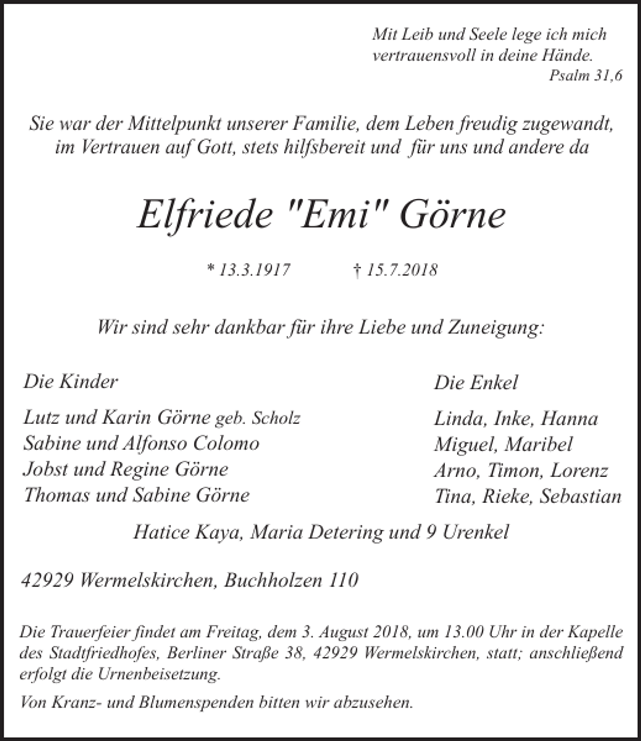 <p>Mit Leib und Seele lege ich mich<br />vertrauensvoll in deine Hände.</p><p>Psalm 31,6</p><p>Sie war der Mittelpunkt unserer Familie, dem Leben freudig zugewandt,<br />im Vertrauen auf Gott, stets hilfsbereit und für uns und andere da</p><p>Elfriede "Emi" Görne<br />* 13.3.1917</p><p>† 15.7.2018</p><p>Wir sind sehr dankbar für ihre Liebe und Zuneigung:<br />Die Kinder</p><p>Die Enkel</p><p>Lutz und Karin Görne geb. Scholz<br />Sabine und Alfonso Colomo<br />Jobst und Regine Görne<br />Thomas und Sabine Görne</p><p>Linda, Inke, Hanna<br />Miguel, Maribel<br />Arno, Timon, Lorenz<br />Tina, Rieke, Sebastian</p><p>Hatice Kaya, Maria Detering und 9 Urenkel<br />42929 Wermelskirchen, Buchholzen 110<br />Die Trauerfeier findet am Freitag, dem 3. August 2018, um 13.00 Uhr in der Kapelle<br />des Stadtfriedhofes, Berliner Straße 38, 42929 Wermelskirchen, statt; anschließend<br />erfolgt die Urnenbeisetzung.<br />Von Kranz- und Blumenspenden bitten wir abzusehen.</p>