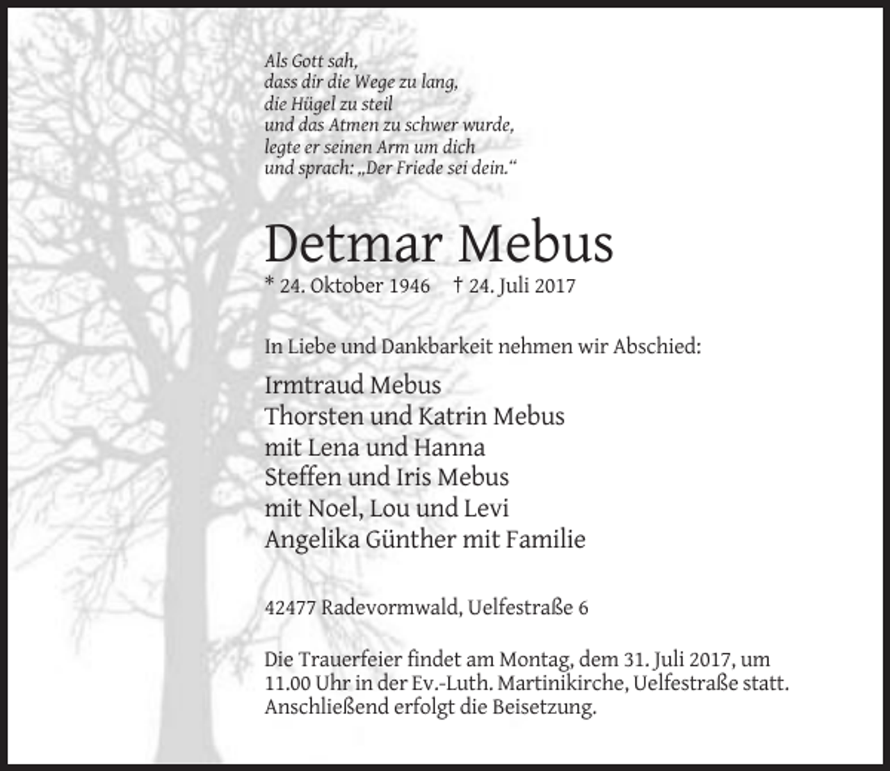 <p>Als Gott sah,<br />dass dir die Wege zu lang,<br />die Hügel zu steil<br />und das Atmen zu schwer wurde,<br />legte er seinen Arm um dich<br />und sprach: „Der Friede sei dein.“</p><p>Detmar Mebus<br />* 24. Oktober 1946 † 24. Juli 2017<br />In Liebe und Dankbarkeit nehmen wir Abschied:</p><p>Irmtraud Mebus<br />Thorsten und Katrin Mebus<br />mit Lena und Hanna<br />Steffen und Iris Mebus<br />mit Noel, Lou und Levi<br />Angelika Günther mit Familie<br />42477 Radevormwald, Uelfestraße 6<br />Die Trauerfeier findet am Montag, dem 31. Juli 2017, um<br />11.00 Uhr in der Ev.-Luth. Martinikirche, Uelfestraße statt.<br />Anschließend erfolgt die Beisetzung.</p>
