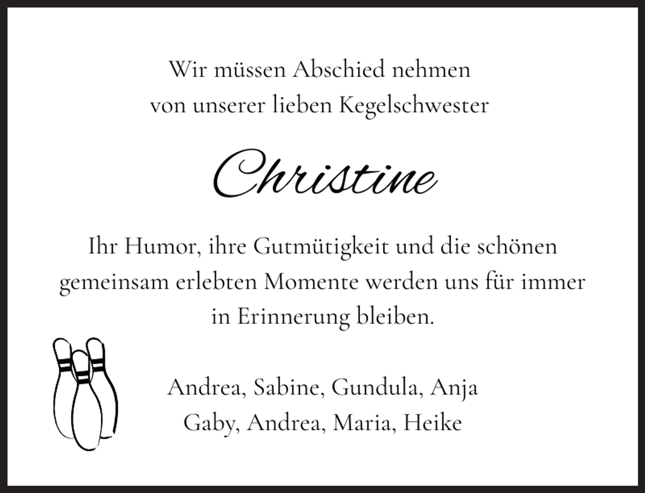 <p>Wir müssen Abschied nehmen<br />von unserer lieben Kegelschwester</p><p>Christine<br />Ihr Humor, ihre Gutmütigkeit und die schönen<br />gemeinsam erlebten Momente werden uns für immer<br />in Erinnerung bleiben.<br />Andrea, Sabine, Gundula, Anja<br />Gaby, Andrea, Maria, Heike</p>