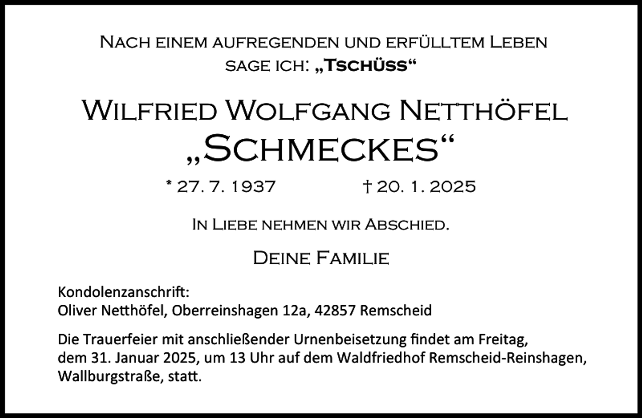 <p>Nach einem aufregenden und erfülltem Leben<br />sage ich: „Tschüß“</p>
<p>Wilfried Wolfgang Netthöfel</p>
<p>„Schmeckes“</p>
<p>* 27. 7. 1937</p>
<p>† 20. 1. 2025</p>
<p>In Liebe nehmen wir Abschied.</p>
<p>Deine Familie<br />Kondolenzanschri :<br />Oliver Ne höfel, Oberreinshagen 12a, 42857 Remscheid<br />Die Trauerfeier mit anschließender Urnenbeisetzung ﬁndet am Freitag,<br />dem 31. Januar 2025, um 13 Uhr auf dem Waldfriedhof Remscheid-Reinshagen,<br />Wallburgstraße, sta .</p>
