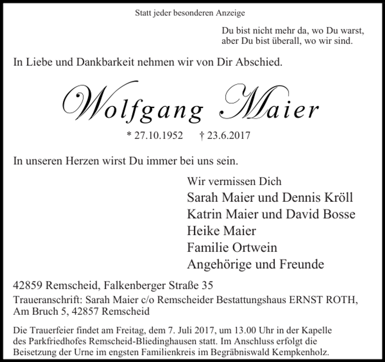 <p>Statt jeder besonderen Anzeige</p><p>Du bist nicht mehr da, wo Du warst,<br />aber Du bist überall, wo wir sind.</p><p>In Liebe und Dankbarkeit nehmen wir von Dir Abschied.</p><p>Wolfgang Maier<br />* 27.10.1952</p><p>† 23.6.2017</p><p>In unseren Herzen wirst Du immer bei uns sein.<br />Wir vermissen Dich</p><p>Sarah Maier und Dennis Kröll<br />Katrin Maier und David Bosse<br />Heike Maier<br />Familie Ortwein<br />Angehörige und Freunde<br />42859 Remscheid, Falkenberger Straße 35</p><p>Traueranschrift: Sarah Maier c/o Remscheider Bestattungshaus ERNST ROTH,<br />Am Bruch 5, 42857 Remscheid<br />Die Trauerfeier findet am Freitag, dem 7. Juli 2017, um 13.00 Uhr in der Kapelle<br />des Parkfriedhofes Remscheid-Bliedinghausen statt. Im Anschluss erfolgt die<br />Beisetzung der Urne im engsten Familienkreis im Begräbniswald Kempkenholz.</p>