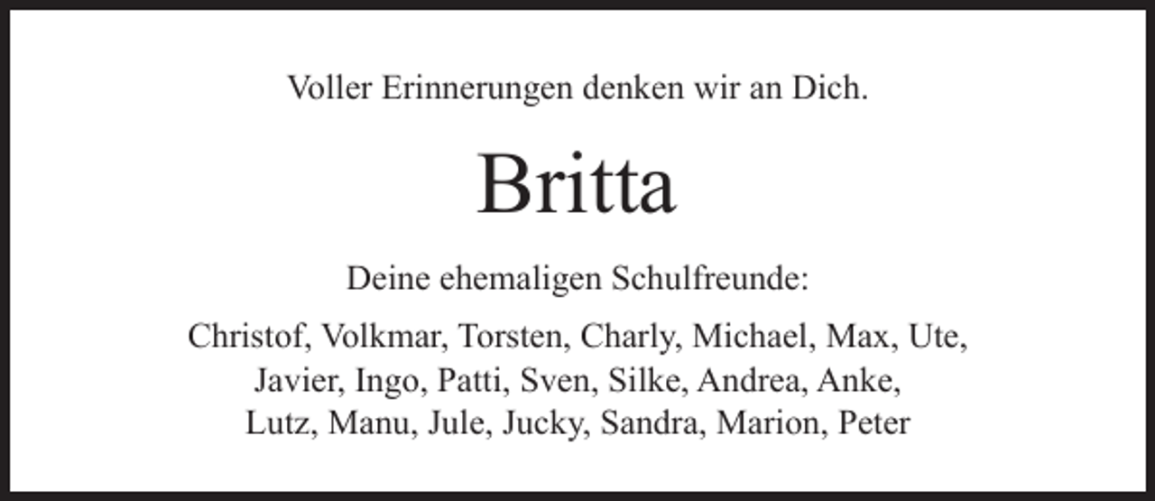<p>Voller Erinnerungen denken wir an Dich.</p><p>Britta<br />Deine ehemaligen Schulfreunde:<br />Christof, Volkmar, Torsten, Charly, Michael, Max, Ute,<br />Javier, Ingo, Patti, Sven, Silke, Andrea, Anke,<br />Lutz, Manu, Jule, Jucky, Sandra, Marion, Peter</p>