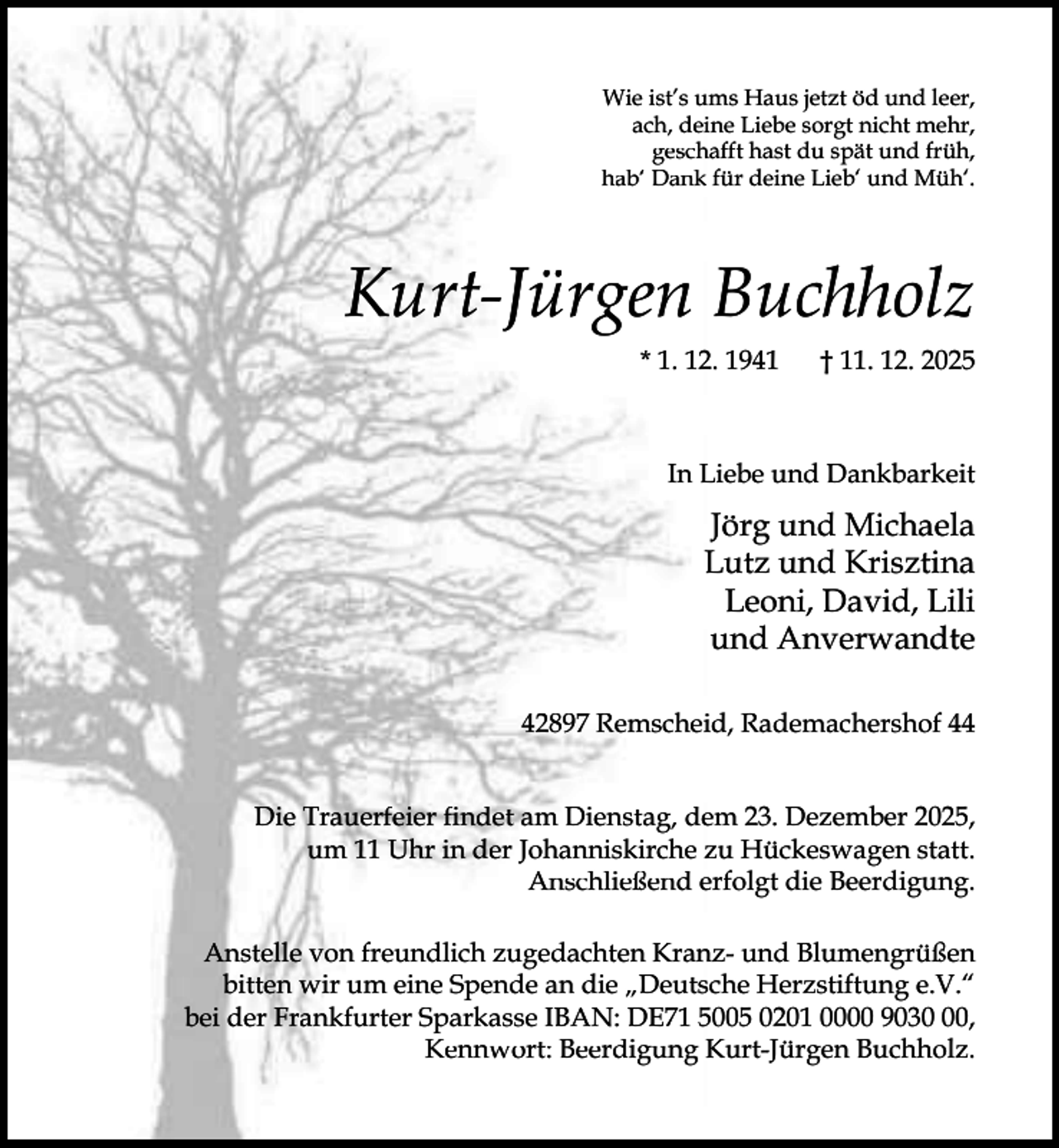 <p>Wie ist’s ums Haus jetzt öd und leer,<br />ach, deine Liebe sorgt nicht mehr,<br />geschafft hast du spät und früh,<br />hab‘ Dank für deine Lieb‘ und Müh‘.</p><p>Kurt-Jürgen Buchholz<br />* 1. 12. 1941</p><p>† 11. 12. 2025</p><p>In Liebe und Dankbarkeit</p><p>Jörg und Michaela<br />Lutz und Krisztina<br />Leoni, David, Lili<br />und Anverwandte<br />42897 Remscheid, Rademachershof 44<br />Die Trauerfeier ﬁndet am Dienstag, dem 23. Dezember 2025,<br />um 11 Uhr in der Johanniskirche zu Hückeswagen statt.<br />Anschließend erfolgt die Beerdigung.<br />Anstelle von freundlich zugedachten Kranz- und Blumengrüßen<br />bitten wir um eine Spende an die „Deutsche Herzstiftung e.V.“<br />bei der Frankfurter Sparkasse IBAN: DE71 5005 0201 0000 9030,<br />Kennwort: Beerdigung Kurt-Jürgen Buchholz.</p>