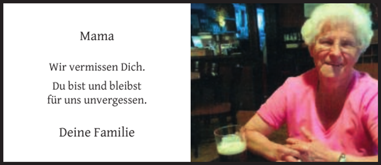 <p>Mama<br />Wir vermissen Dich.<br />Du bist und bleibst<br />für uns unvergessen.</p><p>Deine Familie</p>
