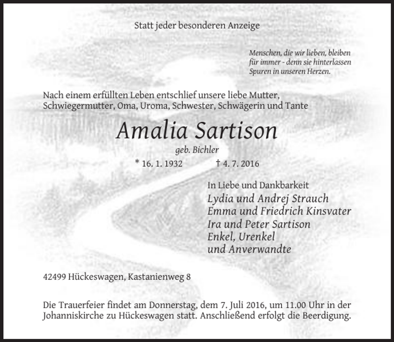 <p>Statt jeder besonderen Anzeige<br />Menschen, die wir lieben, bleiben<br />für immer - denn sie hinterlassen<br />Spuren in unseren Herzen.</p><p>Nach einem erfüllten Leben entschlief unsere liebe Mutter,<br />Schwiegermutter, Oma, Uroma, Schwester, Schwägerin und Tante</p><p>Amalia Sartison<br />geb. Bichler<br />* 16. 1. 1932<br />† 4. 7. 2016<br />In Liebe und Dankbarkeit</p><p>Lydia und Andrej Strauch<br />Emma und Friedrich Kinsvater<br />Ira und Peter Sartison<br />Enkel, Urenkel<br />und Anverwandte<br />42499 Hückeswagen, Kastanienweg 8<br />Die Trauerfeier findet am Donnerstag, dem 7. Juli 2016, um 11.00 Uhr in der<br />Johanniskirche zu Hückeswagen statt. Anschließend erfolgt die Beerdigung.</p>